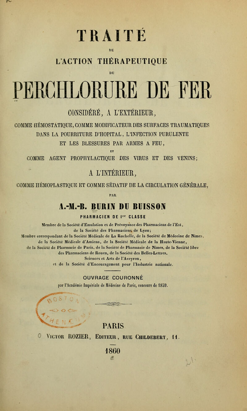 DE L'ACTION THÉRAPEUTIQUE DU PERCHLORURE DE FER CONSIDÉRÉ, A L'EXTÉRIEUR, COMME HÉMOSTATIQUE, COMME MODIFICATEUR DES SURFACES TRAUMATIQUES DANS LA POURRITURE D'HOPITAL, L'INFECTION PURULENTE ET LES RLESSURES PAR ARMES A FEU, ET COMME AGENT PROPHYLACTIQUE DES VIRUS ET DES VENINS; A L'INTÉRIEUR, COMME HÉMOPLASTIQUE ET COMME SÉDATIF DE LA CIRCULATION GÉNÉRALE, PAR A.-M.-B. BURIN DU BUISSON PHARMACIEN DE I CLASSE Membre de la Société d'Emulation et de Prévoyance des Pharmaciens de l'Est, de la Société des Pharmaciens de Lyon; Membre correspondant de la Société Médicale de La Rochelle, de la Société de Médecine de Nimcs, de la Société Médicale d'Amiens, de la Société Médicale de la Haute-Vienne, de la Société de Pharmacie de Paris, de la Société de Pharmacie de Nîmes, de la Société libre des Pharmaciens de Rouen, de la Société des Belles-Lettres. Sciences et Arts de l'Aveyron, et de la Société d'Encouragement pour l'Industrie nationale. OUVRAGE COURONNE par l'Académie Impériale de Médecine de Paris, concours de 1859. PARIS Victor ROZIER, Editeur, rue Childebert, 14. 1860