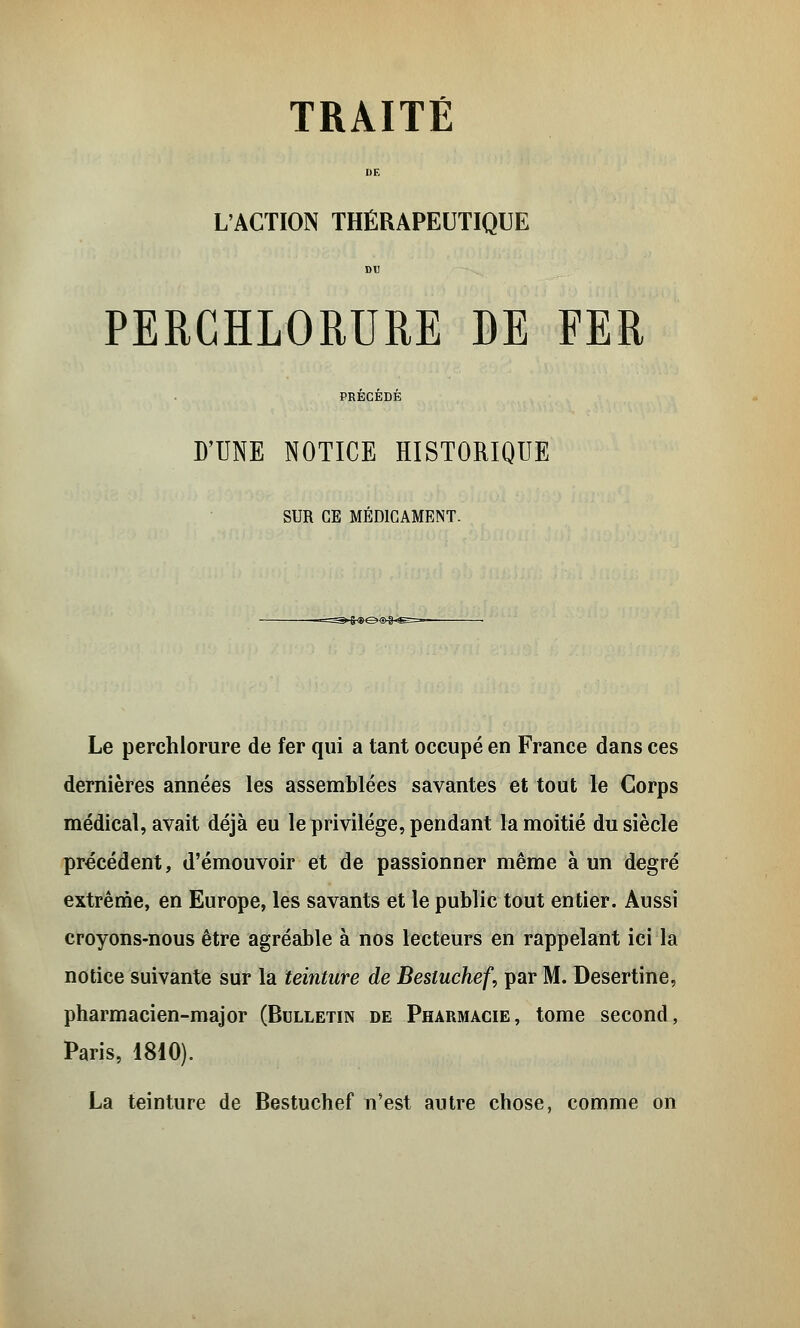 L'ACTION THÉRAPEUTIQUE PERCHLORURE DE FER D'UNE NOTICE HISTORIQUE SUR CE MEDICAMENT. Le perchlorure de fer qui a tant occupé en France dans ces dernières années les assemblées savantes et tout le Corps médical, avait déjà eu le privilège, pendant la moitié du siècle précédent, d'émouvoir et de passionner même à un degré extrême, en Europe, les savants et le public tout entier. Aussi croyons-nous être agréable à nos lecteurs en rappelant ici la notice suivante sur la teinture de Besluchef, par M. Desertine, pharmacien-major (Bulletin de Pharmacie, tome second, Paris, 1810). La teinture de Bestuchef n'est autre chose, comme on