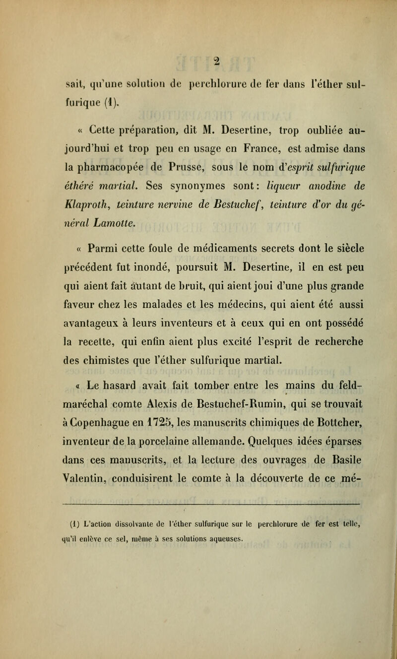 sait, qu'une solution de perchlorure de fer dans l'éther sul- furique (4). « Cette préparation, dit M. Desertine, trop oubliée au- jourd'hui et trop peu en usage en France, est admise dans la pharmacopée de Prusse, sous le nom à'esprit sulfurique éthéré martial. Ses synonymes sont : liqueur anodine de Klaproth, teinture nervine de Bestuchef, teinture d'or du gé- néral Lamotte. « Parmi cette foule de médicaments secrets dont le siècle précédent fut inondé, poursuit M. Desertine, il en est peu qui aient fait autant de bruit, qui aient joui d'une plus grande faveur chez les malades et les médecins, qui aient été aussi avantageux à leurs inventeurs et à ceux qui en ont possédé la recette, qui enfin aient plus excité l'esprit de recherche des chimistes que l'éther sulfurique martial. a Le hasard avait fait tomber entre les mains du feld- maréchal comte Alexis de Bestuchef-Rumin, qui se trouvait à Copenhague en 1725, les manuscrits chimiques de Bottcher, inventeur de la porcelaine allemande. Quelques idées éparses dans ces manuscrits, et la lecture des ouvrages de Basile Valentin, conduisirent le comte à la découverte de ce mé- (1) L'aclion dissolvante de l'élher sulfurique sur le perchlorure de fer est telle, qu'il enlève ce sel, même à ses solutions aqueuses.