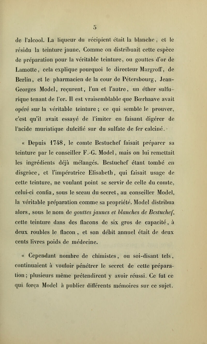 de l'alcool. La liqueur du récipient était la blanche , et le résidu la teinture jaune. Comme on distribuait cette espèce de préparation pour la véritable teinture, ou gouttes d'or de Lamotte, cela explique pourquoi le directeur Margroff, de Berlin, et le pharmacien de la cour de Pétersbourg, Jean- Georges Model, reçurent, l'un et l'autre, un éther sulfu- rique tenant de l'or. Il est vraisemblable que Bœrhaave avait opéré sur la véritable teinture ; ce qui semble le prouver, c'est qu'il avait essayé de l'imiter en faisant digérer de l'acide mûri a tique dulcifié sur du sulfate de fer calciné. « Depuis 1748, le comte Bestuchef faisait préparer sa teinture par le conseiller F.-G. Model, mais on lui remettait les ingrédients déjà mélangés. Bestuchef étant tombé en disgrâce, et l'impératrice Elisabeth, qui faisait usage de cette teinture, ne voulant point se servir de celle du comte, celui-ci confia, sous le sceau du secret, au conseiller Model, la véritable préparation comme sa propriété. Model distribua alors, sous le nom de gouttes jaunes et blanches de Bestuchef, cette teinture dans des flacons de six gros de capacité, à deux roubles le flacon , et son débit annuel était de deux cents livres poids de médecine. « Cependant nombre de chimistes, ou soi-disant tels, continuaient à vouloir pénétrer le secret de cette prépara- tion; plusieurs même prétendirent y avoir réussi. Ce fut ce qui força Model à publier différents mémoires sur ce sujet.