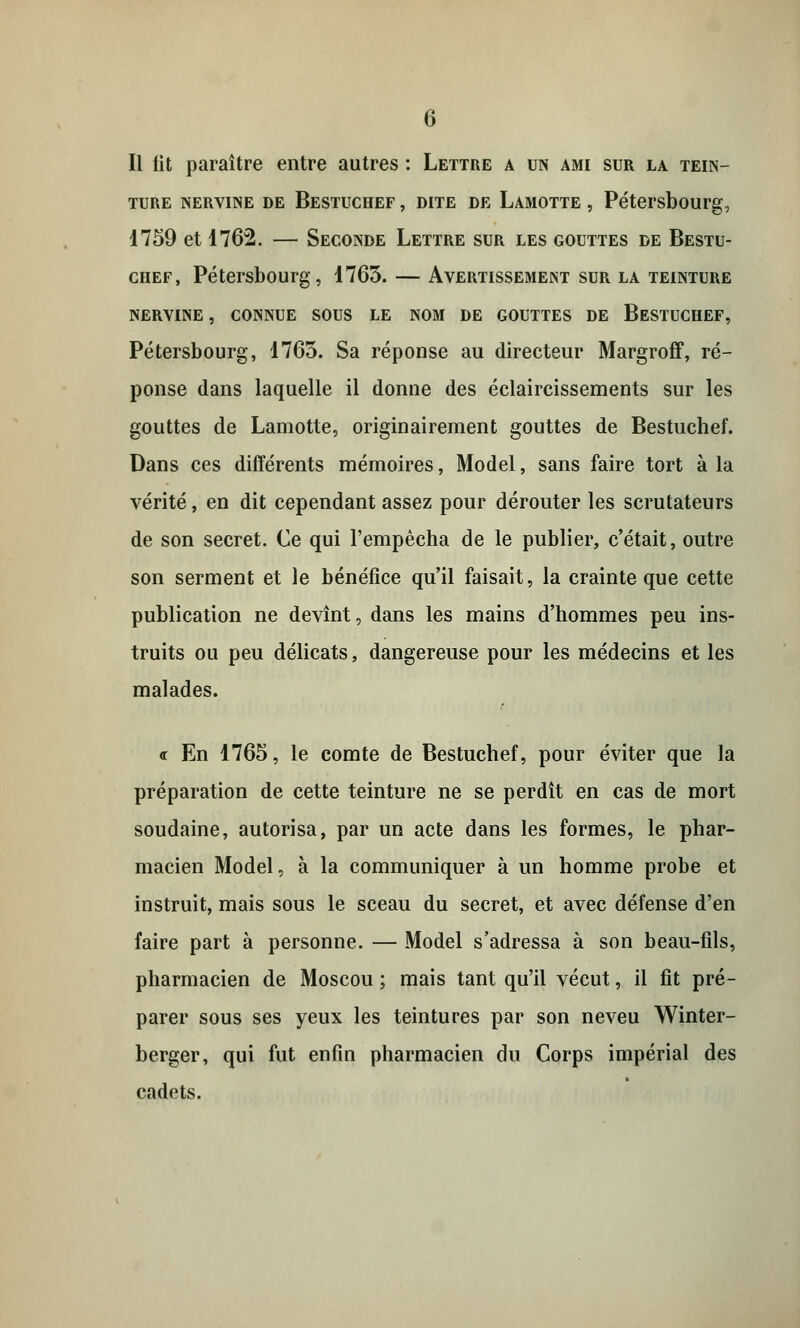 Il fit paraître entre autres : Lettre a un ami sur la tein- ture nervine de Bestuchef , dite de Lamotte , Pétersbourg, 1759 et 1762. — Seconde Lettre sur les gouttes de Bestu- chef, Pétersbourg, 17G3. — Avertissement sur la teinture NERVINE , CONNUE SOUS LE NOM DE GOUTTES DE BESTUCHEF, Pétersbourg, 1765. Sa réponse au directeur Margroff, ré- ponse dans laquelle il donne des éclaircissements sur les gouttes de Lamotte, originairement gouttes de Bestuchef. Dans ces différents mémoires, Model, sans faire tort à la vérité, en dit cependant assez pour dérouter les scrutateurs de son secret. Ce qui l'empêcha de le publier, c'était, outre son serment et le bénéfice qu'il faisait, la crainte que cette publication ne devînt, dans les mains d'hommes peu ins- truits ou peu délicats, dangereuse pour les médecins et les malades. « En 1765, le comte de Bestuchef, pour éviter que la préparation de cette teinture ne se perdît en cas de mort soudaine, autorisa, par un acte dans les formes, le phar- macien Model, à la communiquer à un homme probe et instruit, mais sous le sceau du secret, et avec défense d'en faire part à personne. — Model s'adressa à son beau-fils, pharmacien de Moscou; mais tant qu'il vécut, il fit pré- parer sous ses yeux les teintures par son neveu Winter- berger, qui fut enfin pharmacien du Corps impérial des cadets.