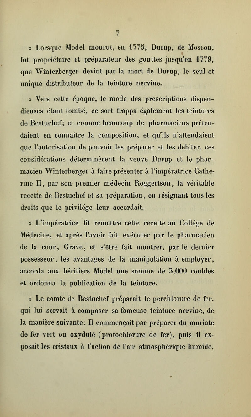 « Lorsque Model mourut, en 1775, Durup, de Moscou, fut propriétaire et préparateur des gouttes jusqu'en 1779, que Winterberger devint par la mort de Durup, le seul et unique distributeur de la teinture nervine. « Vers cette époque, le mode des prescriptions dispen- dieuses étant tombé, ce sort frappa également les teintures de Bestuchef; et comme beaucoup de pharmaciens préten- daient en connaître la composition, et qu'ils n'attendaient que l'autorisation de pouvoir les préparer et les débiter, ces considérations déterminèrent la veuve Durup et le phar- macien Winterberger à faire présenter à l'impératrice Cathe- rine II, par son premier médecin Roggertson, la véritable recette de Bestuchef et sa préparation, en résignant tous les droits que le privilège leur accordait. « L'impératrice fit remettre cette recette au Collège de Médecine, et après l'avoir fait exécuter par le pharmacien de la cour, Grave, et s'être fait montrer, parle dernier possesseur, les avantages de la manipulation à employer, accorda aux héritiers Model une somme de 5,000 roubles et ordonna la publication de la teinture. « Le comte de Bestuchef préparait le perchlorure de fer, qui lui servait à composer sa fameuse teinture nervine, de la manière suivante : Il commençait par préparer du muriate de fer vert ou oxydulé (protochlorure de fer), puis il ex- posait les cristaux à l'action de l'air atmosphérique humide,
