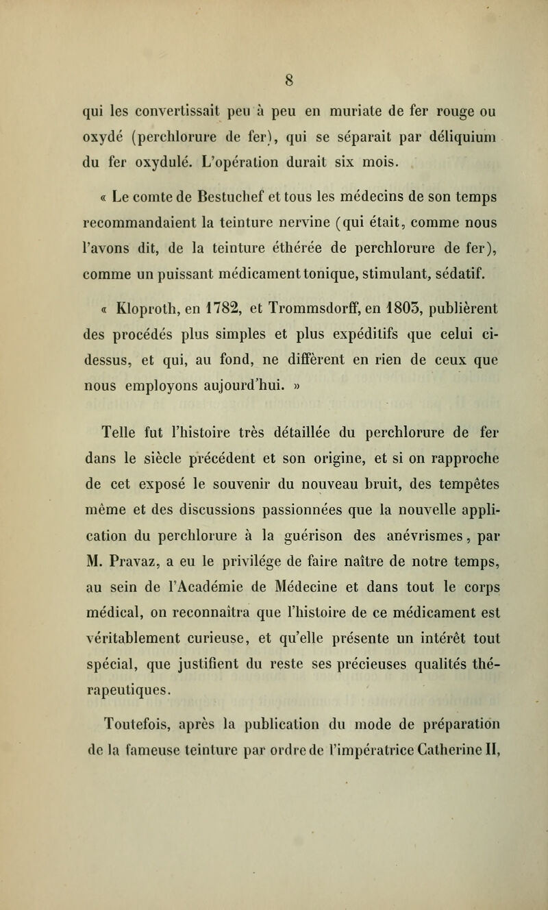 qui les convertissait peu à peu en muriate de fer rouge ou oxydé (perchlorure de fer), qui se séparait par déliquiuni du fer oxydulé. L'opération durait six mois. « Le comte de Bestuclief et tous les médecins de son temps recommandaient la teinture nervine (qui était, comme nous l'avons dit, de la teinture éthérée de perchlorure de fer), comme un puissant médicament tonique, stimulant, sédatif. « Kloproth, en 1782, et Trommsdorff, en 1805, publièrent des procédés plus simples et plus expédilifs que celui ci- dessus, et qui, au fond, ne diffèrent en rien de ceux que nous employons aujourd'hui. » Telle fut l'histoire très détaillée du perchlorure de fer dans le siècle précédent et son origine, et si on rapproche de cet exposé le souvenir du nouveau bruit, des tempêtes même et des discussions passionnées que la nouvelle appli- cation du perchlorure à la guérison des anévrismes, par M. Pravaz, a eu le privilège de faire naître de notre temps, au sein de l'Académie de Médecine et dans tout le corps médical, on reconnaîtra que l'histoire de ce médicament est véritablement curieuse, et qu'elle présente un intérêt tout spécial, que justifient du reste ses précieuses qualités thé- rapeutiques. Toutefois, après la publication du mode de préparation de la fameuse teinture par ordre de l'impératrice Catherine II,