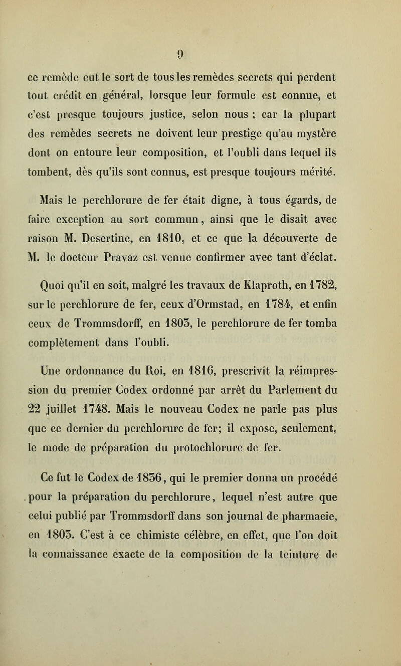 ce remède eut le sort de tous les remèdes secrets qui perdent tout crédit en général, lorsque leur formule est connue, et c'est presque toujours justice, selon nous ; car la plupart des remèdes secrets ne doivent leur prestige qu'au mystère dont on entoure leur composition, et l'oubli dans lequel ils tombent, dès qu'ils sont connus, est presque toujours mérité. Mais le perchlorure de fer était digne, à tous égards, de faire exception au sort commun, ainsi que le disait avec raison M. Desertine, en 1810, et ce que la découverte de M. le docteur Pravaz est venue confirmer avec tant d'éclat. Quoi qu'il en soit, malgré les travaux de Klaproth, en 1782, sur le perchlorure de fer, ceux d'Ormstad, en 1784, et enfin ceux de Trommsdorff, en 1803, le perchlorure de fer tomba complètement dans l'oubli. Une ordonnance du Roi, en 1816, prescrivit la réimpres- sion du premier Codex ordonné par arrêt du Parlement du 22 juillet 1748. Mais le nouveau Codex ne parle pas plus que ce dernier du perchlorure de fer; il expose, seulement, le mode de préparation du protochlorure de fer. Ce fut le Codex de 1856, qui le premier donna un procédé , pour la préparation du perchlorure, lequel n'est autre que celui publié par Trommsdorff dans son journal de pharmacie, en 1803. C'est à ce chimiste célèbre, en effet, que l'on doit la connaissance exacte de la composition de la teinture de