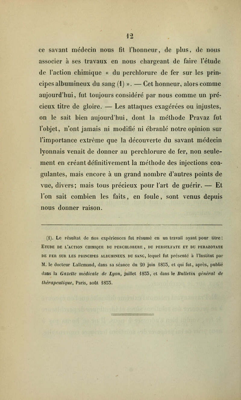 ce savant médecin nous fit l'honneur, de plus, de nous associer à ses travaux en nous chargeant de faire l'étude de l'action chimique « du perchlorure de fer sur les prin- cipes albumineux du sang (1) ». — Cet honneur, alors comme aujourd'hui, fut toujours considéré par nous comme un pré- cieux titre de gloire. — Les attaques exagérées ou injustes, on le sait bien aujourd'hui, dont la méthode Pravaz fut l'objet, n'ont jamais ni modifié ni ébranlé notre opinion sur l'importance extrême que la découverte du savant médecin lyonnais venait de donner au perchlorure de fer, non seule- ment en créant définitivement la méthode des injections coa- gulantes, mais encore à un grand nombre d'autres points de vue, divers; mais tous précieux pour l'art de guérir. — Et l'on sait combien les faits, en foule, sont venus depuis nous donner raison. (1). Le résultat de nos expériences fut résumé en un travail ayant pour titre : Etude de l'action chimique du perchlorure , du persulfate et du perazotate de fer sur les principes albumineux du sang, lequel fut présenté à l'Institut par M. le docteur Lallemand, clans sa séance du 20 juin 1855, et qui fut, après, publié dans la Gazelle médicale de Lyon, juillet J855, et dans le Bulletin général de thérapeutique, Paris, août 1855.