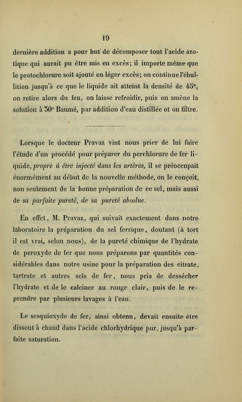 dernière addition a pour but de décomposer tout l'acide azo- tique qui aurait pu être mis en excès; il importe même que le protochlorure soit ajouté en léger excès; on continue l'ébul- lition jusqu'à ce que le liquide ait atteint la densité de 45°, on retire alors du feu, on laisse refroidir, puis on amène la solution à 50° Baume, par addition d'eau distillée et on filtre. Lorsque le docteur Pravaz vint nous prier de lui faire l'étude d'un procédé pour préparer du perchlorure de fer li- quide, propre à être injecté dans les artères, il se préoccupait énormément au début de la nouvelle méthode, on le conçoit, non seulement de la bonne préparation de ce sel, mais aussi de sa parfaite pureté, de sa pureté absolue. En effet, M. Pravaz, qui suivait exactement dans notre laboratoire la préparation du sel ferrique, doutant (à tort il est vrai, selon nous), de la pureté chimique de l'hydrate de peroxyde de fer que nous préparons par quantités con- sidérables dans notre usine pour la préparation des citrate, tartrate et autres sels de fer, nous pria de dessécher l'hydrate et de le calciner au rouge clair, puis de le re- prendre par plusieurs lavages à l'eau. Le sesquioxyde de fer, ainsi obtenu, devait ensuite être dissout à chaud dans l'acide chlorhydrique pur, jusqu'à par- faite saturation.