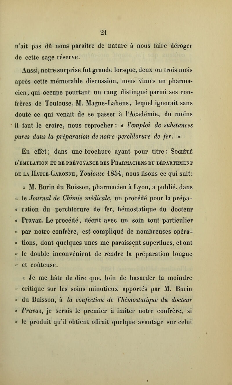 n'ait pas dû nous paraître de nature à nous faire déroger de cette sage réserve. Aussi, notre surprise fut grande lorsque, deux ou trois mois après cette mémorable discussion, nous vîmes un pharma- cien, qui occupe pourtant un rang distingué parmi ses con- frères de Toulouse, M. Magne-Lahens, lequel ignorait sans doute ce qui venait de se passer à l'Académie, du moins il faut le croire, nous reprocher : « l'emploi de substances pures dans la préparation de notre perchlorure de fer. » En effet ; dans une brochure ayant pour titre : Société d'émulation et de prévoyance des Pharmaciens du département de la Haute-Garonne, Toulouse 1854, nous lisons ce qui suit: « M. Burin du Buisson, pharmacien à Lyon, a publié, dans « le Journal de Chimie médicale, un procédé pour la prépa- « ration du perchlorure de fer, hémostatique du docteur « Pravaz. Le procédé, décrit avec un soin tout particulier « par notre confrère, est compliqué de nombreuses opéra- « tions, dont quelques unes me paraissent superflues, et ont « le double inconvénient de rendre la préparation longue « et coûteuse. « Je me hâte de dire que, loin de hasarder la moindre « critique sur les soins minutieux apportés par M. Burin « du Buisson, à la confection de Vhémostatique du docteur « Pravaz, je serais le premier à imiter notre confrère, si « le produit qu'il obtient offrait quelque avantage sur celui