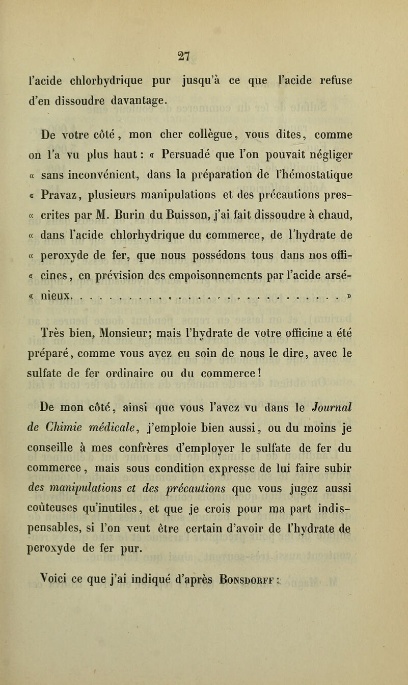 l'acide chlorhydrique pur jusqu'à ce que l'acide refuse d'en dissoudre davantage. De votre côté, mon cher collègue, vous dites, comme on l'a vu plus haut : « Persuadé que l'on pouvait négliger « sans inconvénient, dans la préparation de l'hémostatique <r Pravaz, plusieurs manipulations et des précautions pres- « crites par M. Burin du Buisson, j'ai fait dissoudre à chaud, « dans l'acide chlorhydrique du commerce, de l'hydrate de « peroxyde de fer, que nous possédons tous dans nos offî- « cines, en prévision des empoisonnements par l'acide arsé- « nieux - » Très bien, Monsieur; mais l'hydrate de votre officine a été préparé, comme vous avez eu soin de nous le dire, avec le sulfate de fer ordinaire ou du commerce! De mon côté, ainsi que vous l'avez vu dans le Journal de Chimie médicale, j'emploie bien aussi, ou du moins je conseille à mes confrères d'employer le sulfate de fer du commerce, mais sous condition expresse de lui faire subir des manipulations et des précautions que vous jugez aussi coûteuses qu'inutiles, et que je crois pour ma part indis- pensables, si l'on veut être certain d'avoir de l'hydrate de peroxyde de fer pur. Voici ce que j'ai indiqué d'après Bonsdorff k