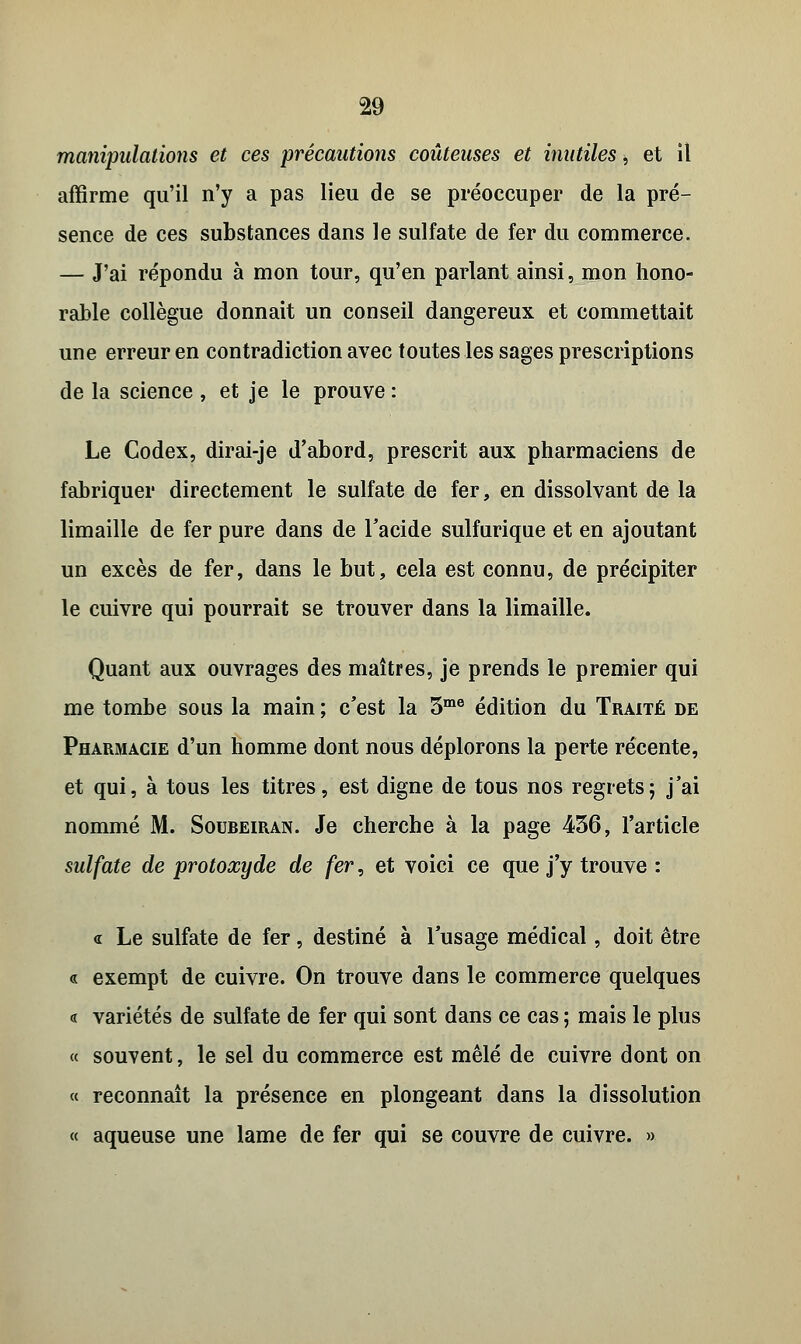 manipulations et ces précautions coûteuses et inutiles, et il affirme qu'il n'y a pas lieu de se préoccuper de la pré- sence de ces substances dans le sulfate de fer du commerce. — J'ai répondu à mon tour, qu'en parlant ainsi, mon hono- rable collègue donnait un conseil dangereux et commettait une erreur en contradiction avec toutes les sages prescriptions de la science , et je le prouve : Le Codex, dirai-je d'abord, prescrit aux pharmaciens de fabriquer directement le sulfate de fer, en dissolvant de la limaille de fer pure dans de l'acide sulfurique et en ajoutant un excès de fer, dans le but, cela est connu, de précipiter le cuivre qui pourrait se trouver dans la limaille. Quant aux ouvrages des maîtres, je prends le premier qui me tombe sous la main ; c'est la 3me édition du Traité de Pharmacie d'un homme dont nous déplorons la perte récente, et qui, à tous les titres, est digne de tous nos regrets; j'ai nommé M. Soureiran. Je cherche à la page 456, l'article sulfate de protoxyde de fer, et voici ce que j'y trouve : <r Le sulfate de fer, destiné à l'usage médical, doit être « exempt de cuivre. On trouve dans le commerce quelques « variétés de sulfate de fer qui sont dans ce cas ; mais le plus « souvent, le sel du commerce est mêlé de cuivre dont on « reconnaît la présence en plongeant dans la dissolution « aqueuse une lame de fer qui se couvre de cuivre. »