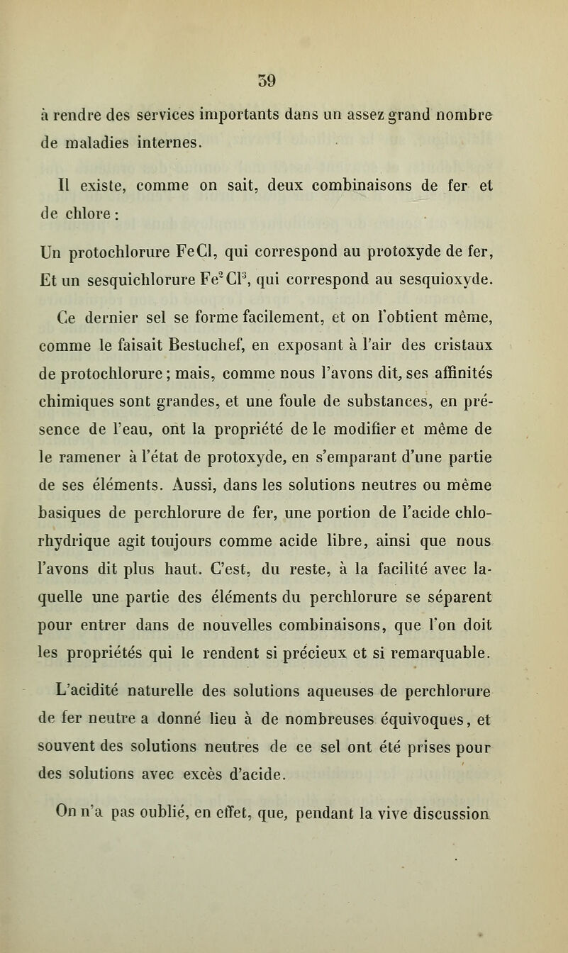 à rendre des services importants dans un assez grand nombre de maladies internes. Il existe, comme on sait, deux combinaisons de fer et de chlore : Un protochlorure FeCl, qui correspond au protoxyde de fer, Et un sesquichlorure Fe2Cl3, qui correspond au sesquioxyde. Ce dernier sel se forme facilement, et on l'obtient même, comme le faisait Bestuchef, en exposant à l'air des cristaux de protochlorure ; mais, comme nous l'avons dit, ses affinités chimiques sont grandes, et une foule de substances, en pré- sence de l'eau, ont la propriété de le modifier et même de le ramener à l'état de protoxyde, en s'emparant d'une partie de ses éléments. Aussi, dans les solutions neutres ou même basiques de perchlorure de fer, une portion de l'acide chlo- rhydrique agit toujours comme acide libre, ainsi que nous l'avons dit plus haut. C'est, du reste, à la facilité avec la- quelle une partie des éléments du perchlorure se séparent pour entrer dans de nouvelles combinaisons, que l'on doit les propriétés qui le rendent si précieux et si remarquable. L'acidité naturelle des solutions aqueuses de perchlorure de fer neutre a donné lieu à de nombreuses équivoques, et souvent des solutions neutres de ce sel ont été prises pour des solutions avec excès d'acide. On n'a pas oublié, en effet, que, pendant la vive discussion