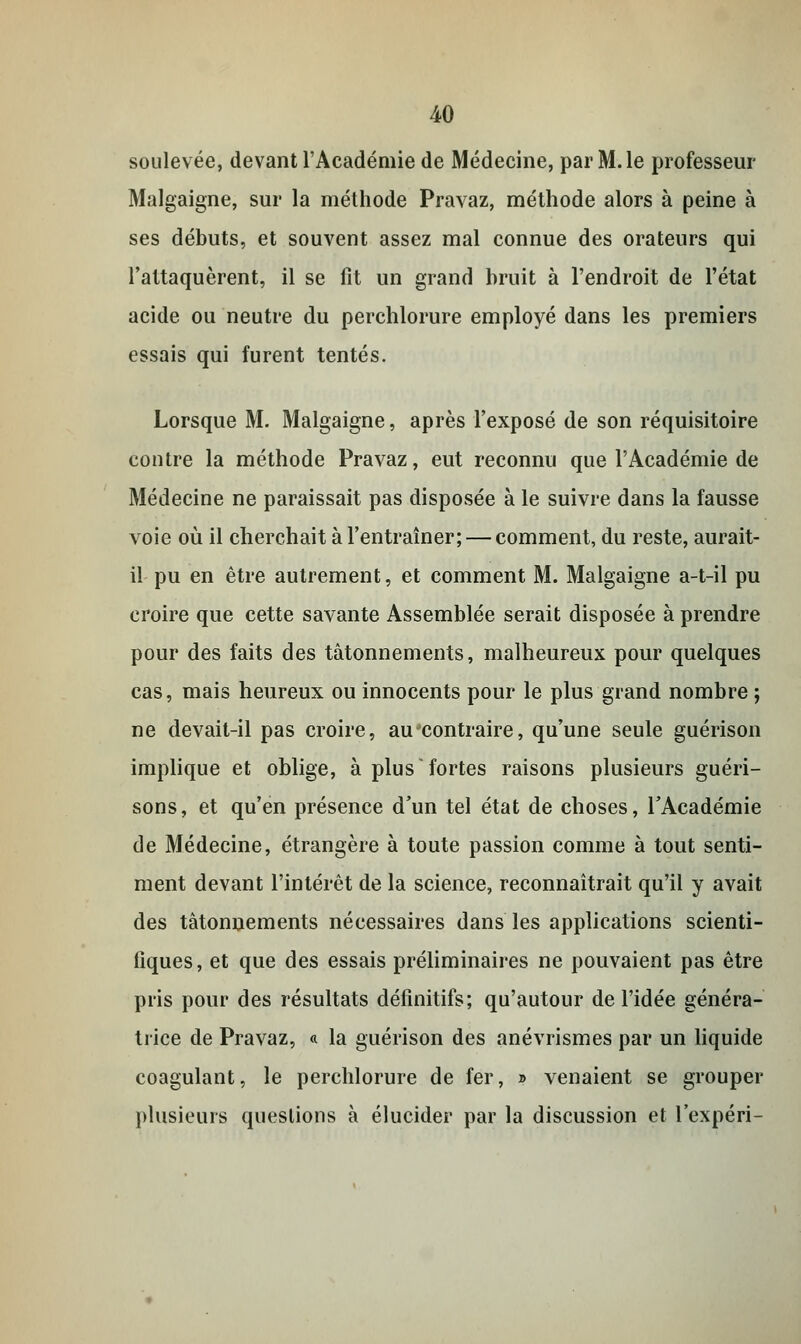 soulevée, devant l'Académie de Médecine, par M. le professeur Malgaigne, sur la méthode Pravaz, méthode alors à peine à ses débuts, et souvent assez mal connue des orateurs qui l'attaquèrent, il se fit un grand bruit à l'endroit de l'état acide ou neutre du perchlorure employé dans les premiers essais qui furent tentés. Lorsque M. Malgaigne, après l'exposé de son réquisitoire contre la méthode Pravaz, eut reconnu que l'Académie de Médecine ne paraissait pas disposée à le suivre dans la fausse voie où il cherchait à l'entraîner; — comment, du reste, aurait- il pu en être autrement, et comment M. Malgaigne a-t-il pu croire que cette savante Assemblée serait disposée à prendre pour des faits des tâtonnements, malheureux pour quelques cas, mais heureux ou innocents pour le plus grand nombre ; ne devait-il pas croire, au contraire, qu'une seule guérison implique et oblige, à plus fortes raisons plusieurs guéri- sons, et qu'en présence d'un tel état de choses, l'Académie de Médecine, étrangère à toute passion comme à tout senti- ment devant l'intérêt de la science, reconnaîtrait qu'il y avait des tâtonnements nécessaires dans les applications scienti- fiques, et que des essais préliminaires ne pouvaient pas être pris pour des résultats définitifs; qu'autour de l'idée généra- trice de Pravaz, « la guérison des anévrismes par un liquide coagulant, le perchlorure de fer, » venaient se grouper plusieurs questions à élucider par la discussion et l'expéri-