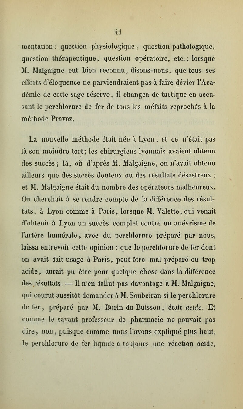 M mentation : question physiologique , question pathologique, question thérapeutique, question opératoire, etc.; lorsque M. Malgaigne eut bien reconnu, disons-nous, que tous ses efforts d'éloquence ne parviendraient pas à faire dévier l'Aca- démie de cette sage réserve, il changea de tactique en accu- sant le perchlorure de fer de tous les méfaits reprochés à la méthode Pravaz. La nouvelle méthode était née à Lyon, et ce n'était pas là son moindre tort; les chirurgiens lyonnais avaient obtenu des succès; là, où d'après M. Malgaigne, on n'avait obtenu ailleurs que des succès douteux ou des résultats désastreux ; et M. Malgaigne était du nombre des opérateurs malheureux. On cherchait à se rendre compte de la différence des résul- tats, à Lyon comme à Paris, lorsque M. Valette, qui venait d'obtenir à Lyon un succès complet contre un anévrisme de l'artère humérale, avec du perchlorure préparé par nous, laissa entrevoir cette opinion : que le perchlorure de fer dont on avait fait usage à Paris, peut-être mal préparé ou trop acide, aurait pu être pour quelque chose dans la différence des résultats. — Il n'en fallut pas davantage à M. Malgaigne, qui courut aussitôt demander à M. Soubeiran si le perchlorure de fer, préparé par M. Burin du Buisson, était acide. Et comme le savant professeur de pharmacie ne pouvait pas dire, non, puisque comme nous l'avons expliqué plus haut, le perchlorure de fer liquide a toujours une réaction acide,