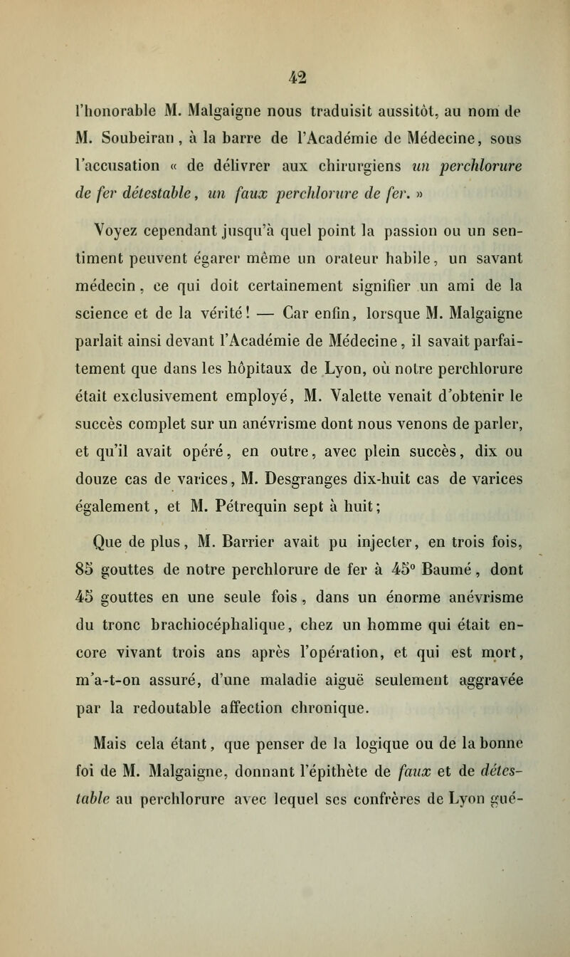 l'honorable M. Malgaigne nous traduisit aussitôt, au nom de M. Soubeiran, à la barre de l'Académie de Médecine, sous l'accusation « de délivrer aux chirurgiens un perchlorure de fer détestable, un faux perchlorure de fer. » Voyez cependant jusqu'à quel point la passion ou un sen- timent peuvent égarer même un orateur habile, un savant médecin, ce qui doit certainement signifier un ami de la science et de la vérité! — Car enfin, lorsque M. Malgaigne parlait ainsi devant l'Académie de Médecine, il savait parfai- tement que dans les hôpitaux de Lyon, où notre perchlorure était exclusivement employé, M. Valette venait d'obtenir le succès complet sur un anévrisme dont nous venons de parler, et qu'il avait opéré, en outre, avec plein succès, dix ou douze cas de varices, M. Desgranges dix-huit cas de varices également, et M. Pétrequin sept à huit ; Que de plus, M. Barrier avait pu injecter, en trois fois, 85 gouttes de notre perchlorure de fer à 45° Baume, dont 45 gouttes en une seule fois, dans un énorme anévrisme du tronc brachiocéphalique, chez un homme qui était en- core vivant trois ans après l'opération, et qui est mort, m'a~t-on assuré, d'une maladie aiguë seulement aggravée par la redoutable affection chronique. Mais cela étant, que penser de la logique ou de la bonne foi de M. Malgaigne, donnant l'épithète de faux et de détes- table au perchlorure avec lequel ses confrères de Lyon gué-