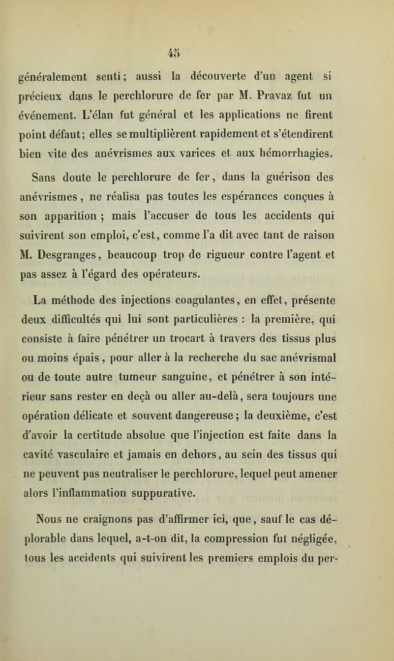 généralement senti ; aussi la découverte d'un agent si précieux dans le perchlorure de fer par M. Pravaz fut un événement. L'élan fut général et les applications ne firent point défaut; elles se multiplièrent rapidement et s'étendirent bien vite des anévrismes aux varices et aux hémorrhagies. Sans doute le perchlorure de fer, dans la guérison des anévrismes, ne réalisa pas toutes les espérances conçues à son apparition ; mais l'accuser de tous les accidents qui suivirent son emploi, c'est, comme l'a dit avec tant de raison M. Desgranges, beaucoup trop de rigueur contre l'agent et pas assez à l'égard des opérateurs. La méthode des injections coagulantes, en effet, présente deux difficultés qui lui sont particulières : la première, qui consiste à faire pénétrer un trocart à travers des tissus plus ou moins épais , pour aller à la recherche du sac anévrismal ou de toute autre tumeur sanguine, et pénétrer à son inté- rieur sans rester en deçà ou aller au-delà, sera toujours une opération délicate et souvent dangereuse ; la deuxième, c'est d'avoir la certitude absolue que l'injection est faite dans la cavité vasculaire et jamais en dehors, au sein des tissus qui ne peuvent pas neutraliser le perchlorure, lequel peut amener alors l'inflammation suppurative. ÎNous ne craignons pas d'affirmer ici, que, sauf le cas dé- plorable dans lequel, a-t-on dit, la compression fut négligée, tous les accidents qui suivirent les premiers emplois du per-