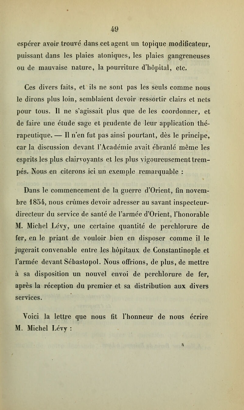 espérer avoir trouvé dans cet agent un topique modificateur, puissant dans les plaies atoniques, les plaies gangreneuses ou de mauvaise nature, la pourriture d'hôpital, etc. Ces divers faits, et ils ne sont pas les seuls comme nous le dirons plus loin, semblaient devoir ressortir clairs et nets pour tous. Il ne s'agissait plus que de les coordonner, et de faire une étude sage et prudente de leur application thé- rapeutique. — Il n'en fut pas ainsi pourtant, dès le principe, car la discussion devant l'Académie avait ébranlé même les esprits les plus clairvoyants et les plus vigoureusement trem- pés. Nous en citerons ici un exemple remarquable : Dans le commencement de la guerre d'Orient, fin novem- bre 1854, nous crûmes devoir adresser au savant inspecteur- directeur du service de santé de l'armée d'Orient, l'honorable M. Michel Lévy, une certaine quantité de perchlorure de fer, en le priant de vouloir bien en disposer comme il le jugerait convenable entre les hôpitaux de Constantinople et l'armée devant Sébastopol. Nous offrions, de plus, de mettre à sa disposition un nouvel envoi de perchlorure de fer, après la réception du premier et sa distribution aux divers services. Voici la lettre que nous fit l'honneur de nous écrire M. Michel Lévy :