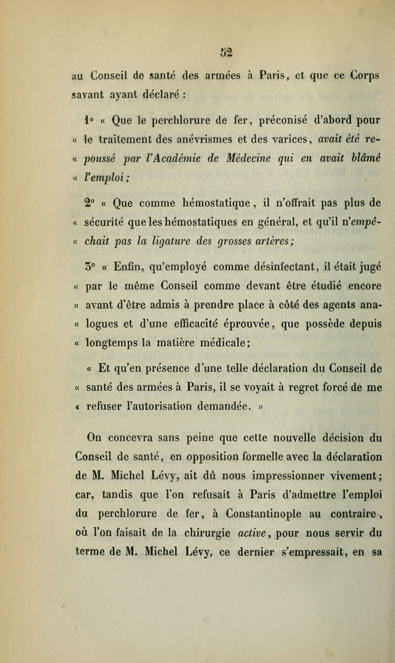 au Conseil de santé des armées à Paris, et que ce Corps savant ayant déclaré : 1° « Que le perchlorure de fer, préconisé d'abord pour « le traitement des anévrismes et des varices, avait été re- « poussé par l'Académie de Médecine qui en avait blâmé « Vemploi; 2° « Que comme hémostatique, il n'offrait pas plus de « sécurité que les hémostatiques en général, et qu'il n'empê- « chait pas la ligature des grosses artères; 3° « Enfin, qu'employé comme désinfectant, il était jugé « par le même Conseil comme devant être étudié encore « avant d'être admis à prendre place à côté des agents ana- « logues et d'une efficacité éprouvée, que possède depuis « longtemps la matière médicale; « Et qu'en présence d'une telle déclaration du Conseil de « santé des armées à Paris, il se voyait à regret forcé de me « refuser l'autorisation demandée. » On concevra sans peine que cette nouvelle décision du Conseil de santé, en opposition formelle avec la déclaration de M. Michel Lévy, ait dû nous impressionner vivement; car, tandis que Ton refusait à Paris d'admettre l'emploi du perchlorure de fer, à Constantinople au contraire, où l'on faisait de la chirurgie active, pour nous servir du terme de M. Michel Lévy, ce dernier s'empressait, en sa