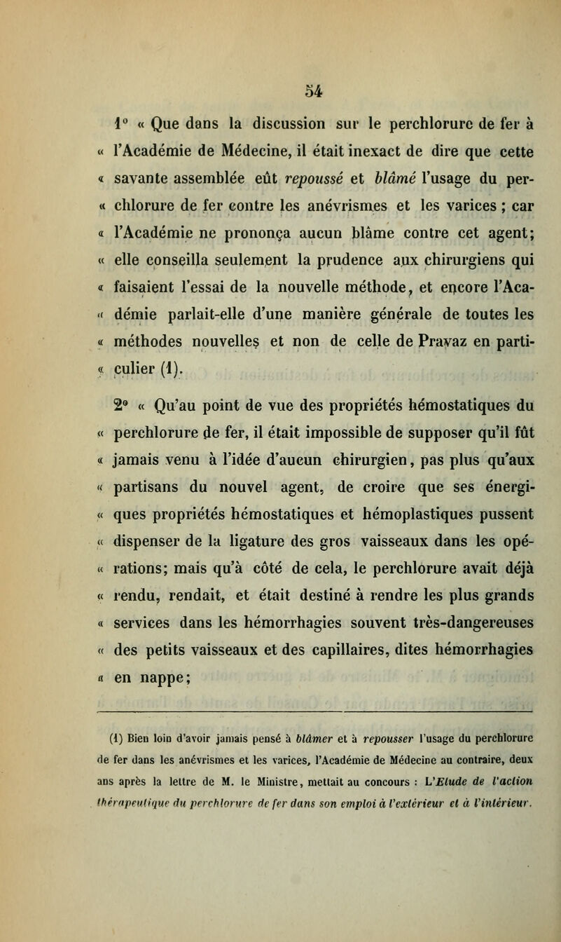 1° « Que dans la discussion sur le perchlorure de fer à « l'Académie de Médecine, il était inexact de dire que cette « savante assemblée eût repoussé et blâmé l'usage du per- « chlorure de fer contre les anévrismes et les varices ; car « l'Académie ne prononça aucun blâme contre cet agent; « elle conseilla seulement la prudence aux chirurgiens qui « faisaient l'essai de la nouvelle méthode, et encore l'Aca- « demie parlait-elle d'une manière générale de toutes les « méthodes nouvelles et non de celle de Prayaz en parti- « culier (i). 2° « Qu'au point de vue des propriétés hémostatiques du « perchlorure de fer, il était impossible de supposer qu'il fût « jamais venu à l'idée d'aucun chirurgien, pas plus qu'aux « partisans du nouvel agent, de croire que ses énergi- « ques propriétés hémostatiques et hémoplastiques pussent « dispenser de la ligature des gros vaisseaux dans les opé- « rations; mais qu'à côté de cela, le perchlorure avait déjà « rendu, rendait, et était destiné à rendre les plus grands « services dans les hémorrhagies souvent très-dangereuses « des petits vaisseaux et des capillaires, dites hémorrhagies « en nappe; (1) Bien loin d'avoir jamais pensé à blâmer et à repousser l'usage du perchlorure de fer dans les anévrismes et les varices, l'Académie de Médecine au contraire, deux ans après la lettre de M. le Ministre, mettait au concours : L'Elude de l'action thérapeutique du perchlorure de fer dans son emploi à l'extérieur et à l'intérieur.