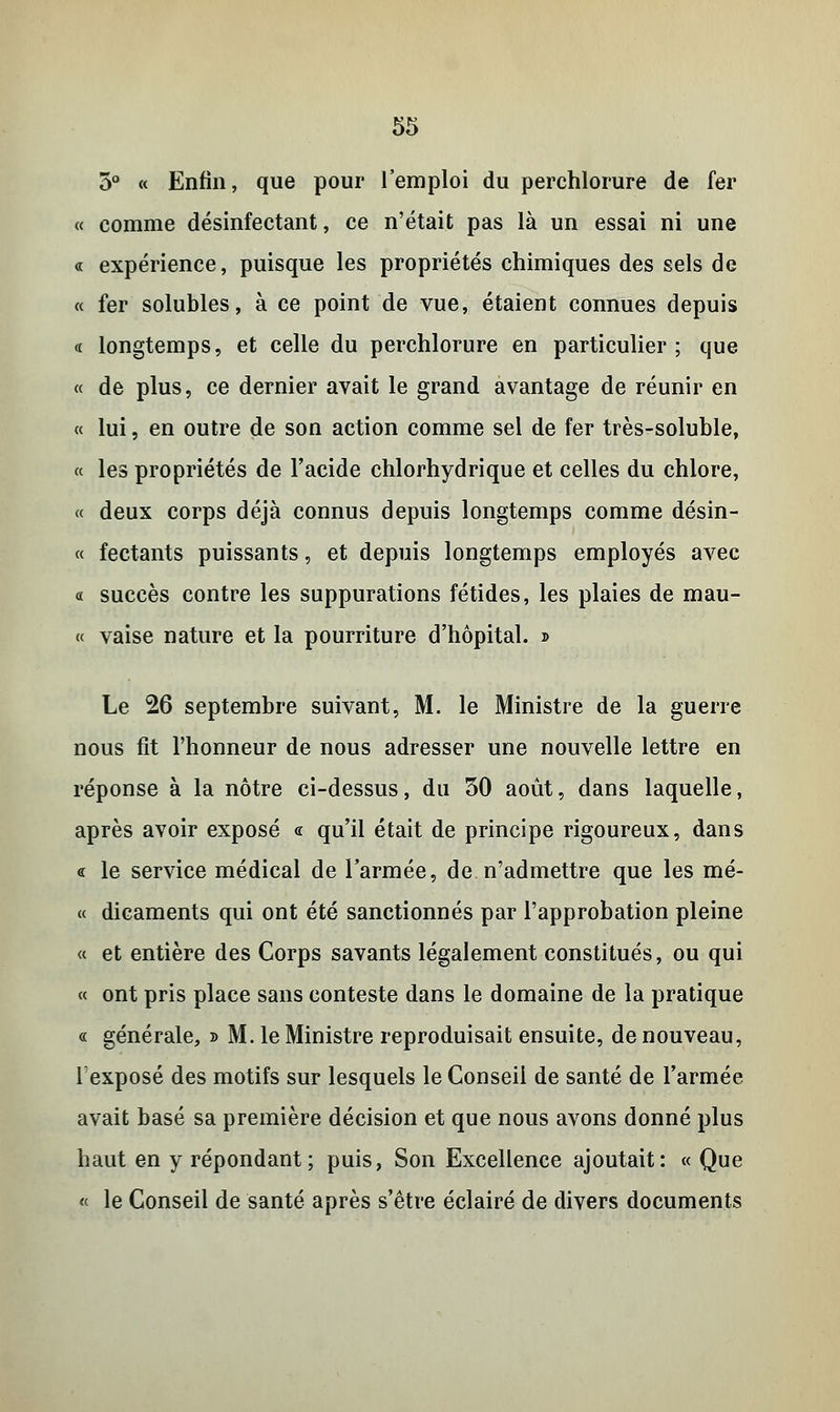 3° « Enfin, que pour l'emploi du perchlorure de fer « comme désinfectant, ce n'était pas là un essai ni une « expérience, puisque les propriétés chimiques des sels de « fer solubles, à ce point de vue, étaient connues depuis a longtemps, et celle du perchlorure en particulier ; que « de plus, ce dernier avait le grand avantage de réunir en « lui, en outre de son action comme sel de fer très-soluble, « les propriétés de l'acide chlorhydrique et celles du chlore, « deux corps déjà connus depuis longtemps comme désin- « fectants puissants, et depuis longtemps employés avec « succès contre les suppurations fétides, les plaies de mau- « vaise nature et la pourriture d'hôpital. » Le 26 septembre suivant, M. le Ministre de la guerre nous fit l'honneur de nous adresser une nouvelle lettre en réponse à la nôtre ci-dessus, du 30 août, dans laquelle, après avoir exposé « qu'il était de principe rigoureux, dans « le service médical de l'armée, de n'admettre que les mé- « dicaments qui ont été sanctionnés par l'approbation pleine « et entière des Corps savants légalement constitués, ou qui « ont pris place sans conteste dans le domaine de la pratique « générale, » M. le Ministre reproduisait ensuite, de nouveau, lexposé des motifs sur lesquels le Conseil de santé de l'armée avait basé sa première décision et que nous avons donné plus haut en y répondant; puis, Son Excellence ajoutait: « Que « le Conseil de santé après s'être éclairé de divers documents