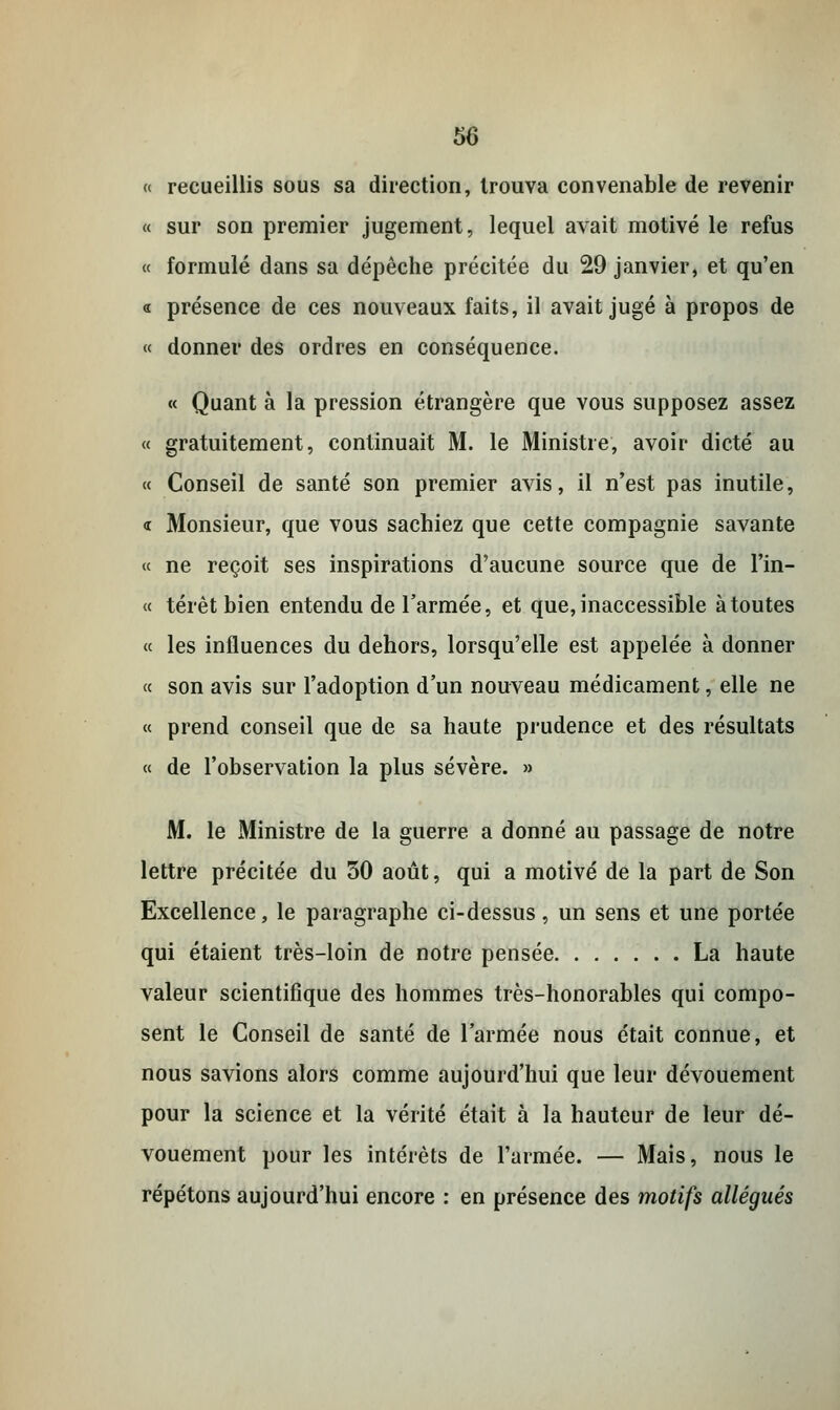 « recueillis sous sa direction, trouva convenable de revenir « sur son premier jugement, lequel avait motivé le refus « formulé dans sa dépêche précitée du 29 janvier, et qu'en « présence de ces nouveaux faits, il avait jugé à propos de « donner des ordres en conséquence. « Quant à la pression étrangère que vous supposez assez « gratuitement, continuait M. le Ministre, avoir dicté au « Conseil de santé son premier avis, il n'est pas inutile, <r Monsieur, que vous sachiez que cette compagnie savante « ne reçoit ses inspirations d'aucune source que de l'in- « térèt bien entendu de l'armée, et que, inaccessible à toutes « les influences du dehors, lorsqu'elle est appelée à donner « son avis sur l'adoption d'un nouveau médicament, elle ne « prend conseil que de sa haute prudence et des résultats « de l'observation la plus sévère. » M. le Ministre de la guerre a donné au passage de notre lettre précitée du 30 août, qui a motivé de la part de Son Excellence, le paragraphe ci-dessus, un sens et une portée qui étaient très-loin de notre pensée La haute valeur scientifique des hommes très-honorables qui compo- sent le Conseil de santé de l'armée nous était connue, et nous savions alors comme aujourd'hui que leur dévouement pour la science et la vérité était à la hauteur de leur dé- vouement pour les intérêts de l'armée. — Mais, nous le répétons aujourd'hui encore : en présence des motifs allégués