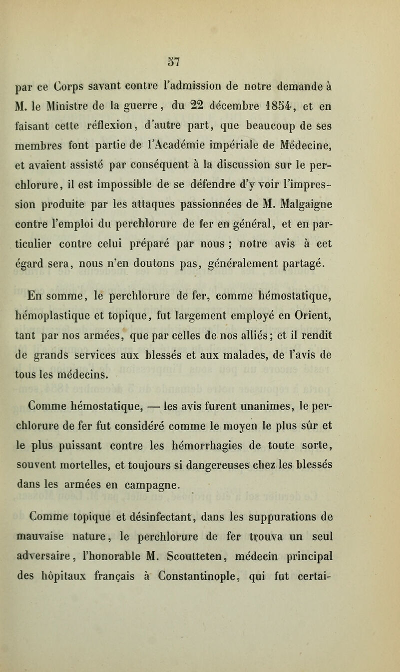 par ce Corps savant contre l'admission de notre demande à M. le Ministre de la guerre, du 22 décembre 1854, et en faisant cette réflexion, d'autre part, que beaucoup de ses membres font partie de l'Académie impériale de Médecine, et avaient assisté par conséquent à la discussion sur le per- chlorure, il est impossible de se défendre d'y voir l'impres- sion produite par les attaques passionnées de M. Malgaigne contre l'emploi du perchlorure de fer en général, et en par- ticulier contre celui préparé par nous ; notre avis à cet égard sera, nous n'en doutons pas, généralement partagé. En somme, le perchlorure de fer, comme hémostatique, hémoplastique et topique, fut largement employé en Orient, tant par nos armées, que par celles de nos alliés; et il rendit de grands services aux blessés et aux malades, de l'avis de tous les médecins. Comme hémostatique, — les avis furent unanimes, le per- chlorure de fer fut considéré comme le moyen le plus sûr et le plus puissant contre les hémorrhagies de toute sorte, souvent mortelles, et toujours si dangereuses chez les blessés dans les armées en campagne. Comme topique et désinfectant, dans les suppurations de mauvaise nature, le perchlorure de fer trouva un seul adversaire, l'honorable M. Scoutteten, médecin principal des hôpitaux français à Constantinople, qui fut certai-