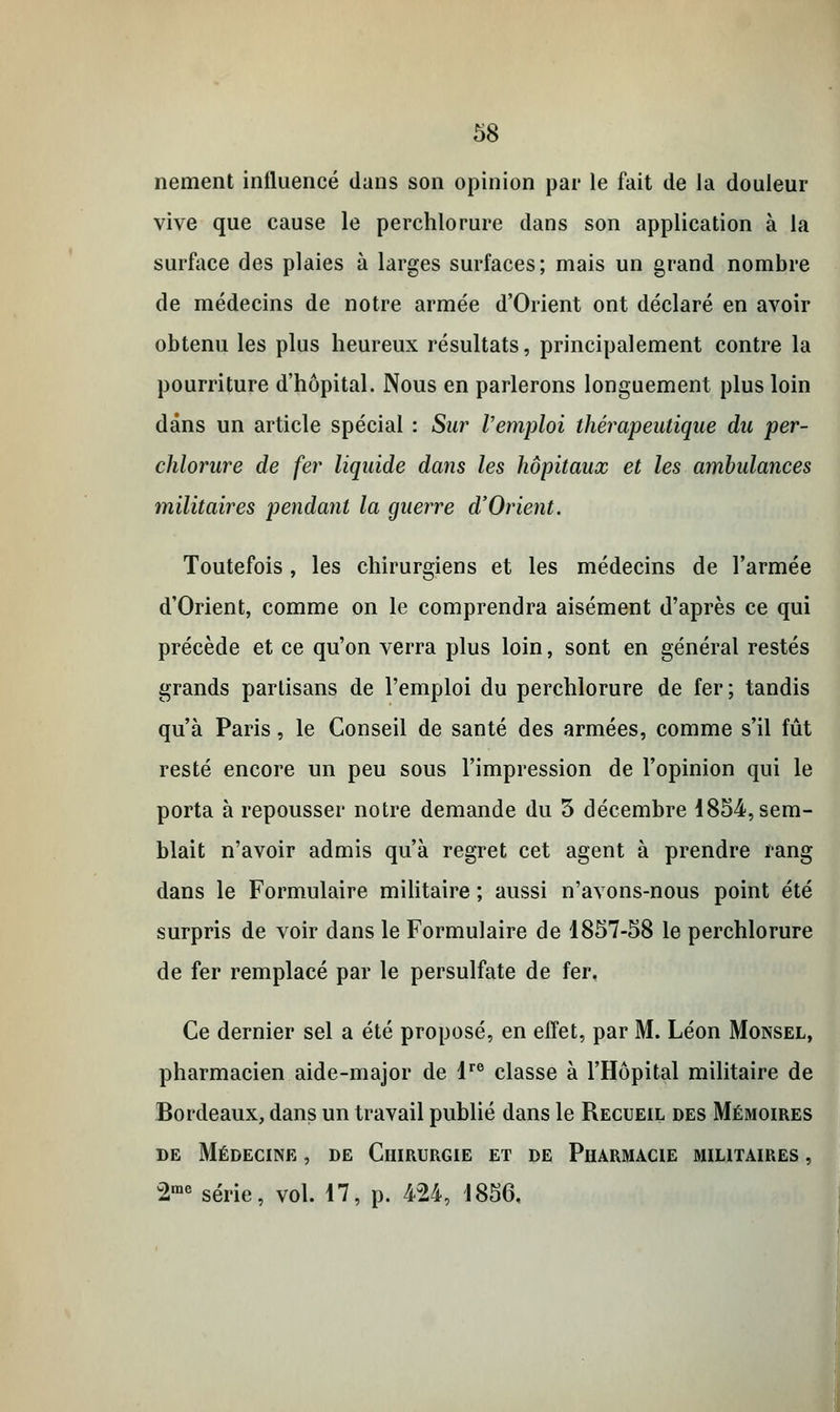 nement influencé dans son opinion par le fait de la douleur vive que cause le perchlorure dans son application à la surface des plaies à larges surfaces; mais un grand nombre de médecins de notre armée d'Orient ont déclaré en avoir obtenu les plus heureux résultats, principalement contre la pourriture d'hôpital. Nous en parlerons longuement plus loin dans un article spécial : Sur l'emploi thérapeutique du per- chlorure de fer liquide dans les hôpitaux et les ambidances militaires pendant la guerre d'Orient. Toutefois , les chirurgiens et les médecins de l'armée d'Orient, comme on le comprendra aisément d'après ce qui précède et ce qu'on verra plus loin, sont en général restés grands partisans de l'emploi du perchlorure de fer; tandis qu'à Paris, le Conseil de santé des armées, comme s'il fût resté encore un peu sous l'impression de l'opinion qui le porta à repousser notre demande du 5 décembre 1854, sem- blait n'avoir admis qu'à regret cet agent à prendre rang dans le Formulaire militaire ; aussi n'avons-nous point été surpris de voir dans le Formulaire de 1857-58 le perchlorure de fer remplacé par le persulfate de fer. Ce dernier sel a été proposé, en effet, par M. Léon Monsel, pharmacien aide-major de lre classe à l'Hôpital militaire de Bordeaux, dans un travail publié dans le Recueil des Mémoires de Médecine , de Chirurgie et de Pharmacie militaires , 2me série, vol. 17, p. 424, 1856,