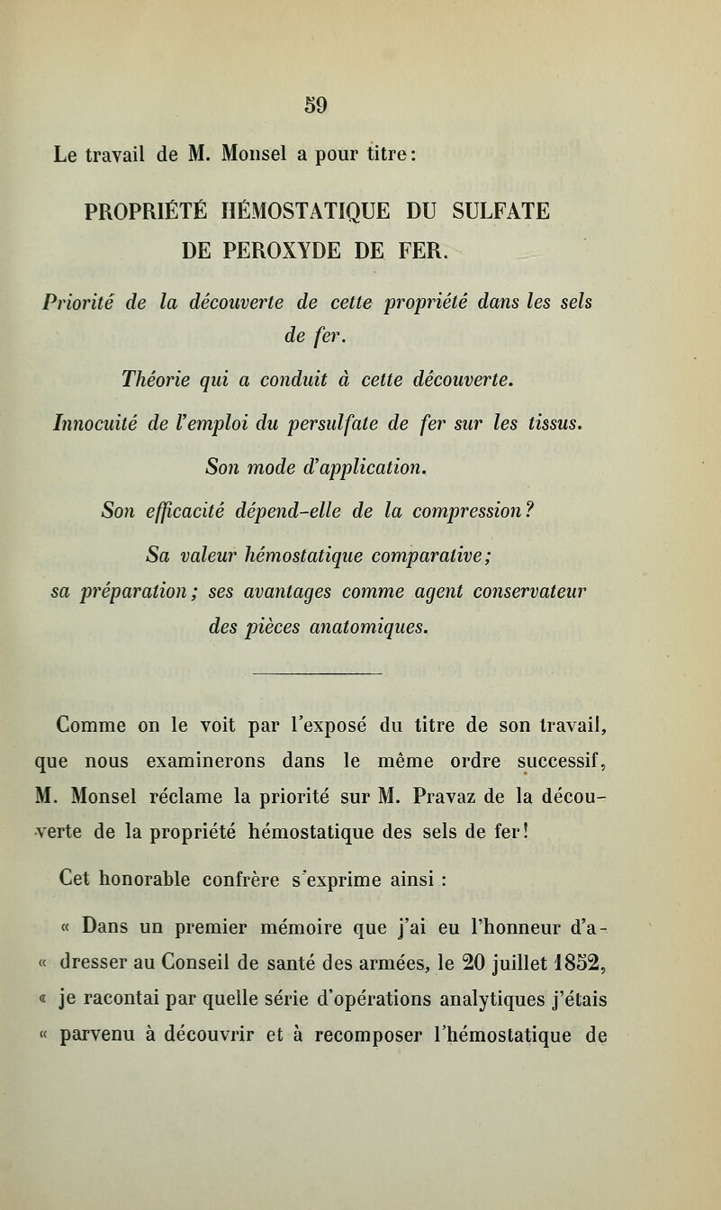 Le travail de M. Monsel a pour titre: PROPRIÉTÉ HÉMOSTATIQUE DU SULFATE DE PEROXYDE DE FER. Priorité de la découverte de cette propriété dans les sels de fer. Théorie qui a conduit à cette découverte. Innocuité de l'emploi du persulfate de fer sur les tissus. Son mode d'application. Son efficacité dépend-elle de la compression? Sa valeur hémostatique comparative; sa préparation; ses avantages comme agent conservateur des pièces anatomiques. Comme on le voit par l'exposé du titre de son travail, que nous examinerons dans le même ordre successif, M. Monsel réclame la priorité sur M. Pravaz de la décou- verte de la propriété hémostatique des sels de fer! Cet honorable confrère s'exprime ainsi : « Dans un premier mémoire que j'ai eu l'honneur d'a- ce dresser au Conseil de santé des armées, le 20 juillet 1852, « je racontai par quelle série d'opérations analytiques j'étais « parvenu à découvrir et à recomposer l'hémostatique de