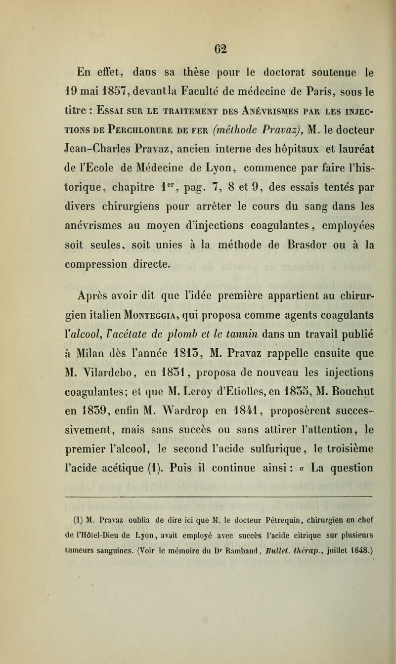 En effet, dans sa thèse pour le doctorat soutenue le 19 mai 1857,devantla Faculté de médecine de Paris, sous le titre : Essai sur le traitement des Anévrismes par les injec- tions de Perchlorure de fer (méthode Pravaz), M. le docteur Jean-Charles Pravaz, ancien interne des hôpitaux et lauréat de l'Ecole de Médecine de Lyon, commence par faire l'his- torique, chapitre 1er, pag. 7, 8 et 9, des essais tentés par divers chirurgiens pour arrêter le cours du sang dans les anévrismes au moyen d'injections coagulantes, employées soit seules, soit unies à la méthode de Brasdor ou à la compression directe. Après avoir dit que l'idée première appartient au chirur- gien italien Monteggia, qui proposa comme agents coagulants Yalcool, l'acétate de plomb et le tannin dans un travail publié à Milan dès l'année 1815, M. Pravaz rappelle ensuite que M. Vilardebo, en 1831, proposa de nouveau les injections coagulantes; et que M. Leroy d'Etiolles, en 1855, M. Bouchut en 1859, enfin M. Wardrop en 1841, proposèrent succes- sivement, mais sans succès ou sans attirer l'attention, le premier l'alcool, le second l'acide sulfurique, le troisième l'acide acétique (1). Puis il continue ainsi: « La question (1) M. Pravaz oublia de dire ici que M. le docteur Pétrequin, chirurgien en chef de l'Hôtel-Dieu de Lyon, avait employé avec succès l'acide citrique sur plusieurs tumeurs sanguines. (Voir le mémoire du Dr Rambaud, Bullel. Ihcrap., juillet 1848.)