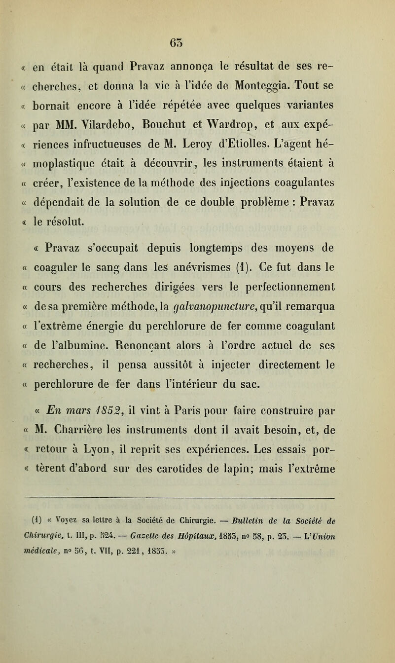 65 « en était là quand Pravaz annonça le résultat de ses re- « cherches, et donna la vie à l'idée de Monteggia. Tout se « bornait encore à l'idée répétée avec quelques variantes « par MM. Yilardebo, Bouchut et Wardrop, et aux expé- <( riences infructueuses de M. Leroy d'Etiolles. L'agent hé- « moplastique était à découvrir, les instruments étaient à « créer, l'existence de la méthode des injections coagulantes « dépendait de la solution de ce double problème : Pravaz « le résolut. « Pravaz s'occupait depuis longtemps des moyens de « coaguler le sang dans les anévrismes (1). Ce fut dans le « cours des recherches dirigées vers le perfectionnement « de sa première méthode, la galvanopuncture, qu'il remarqua « l'extrême énergie du perchlorure de fer comme coagulant « de l'albumine. Renonçant alors à l'ordre actuel de ses « recherches, il pensa aussitôt à injecter directement le « perchlorure de fer dans l'intérieur du sac. « En mars 185%, il vint à Paris pour faire construire par « M. Charrière les instruments dont il avait besoin, et, de « retour à Lyon, il reprit ses expériences. Les essais por- « tèrent d'abord sur des carotides de lapin; mais l'extrême (1) « Vovez sa lettre à la Société de Chirurgie. — Bulletin de la Société de Chirurgie, t. III, p. S24. — Gazelle des Hôpitaux, 1855, n° 58, p. 25. — L'Union médicale, no 56, t. VII, p. 221, 1855. »