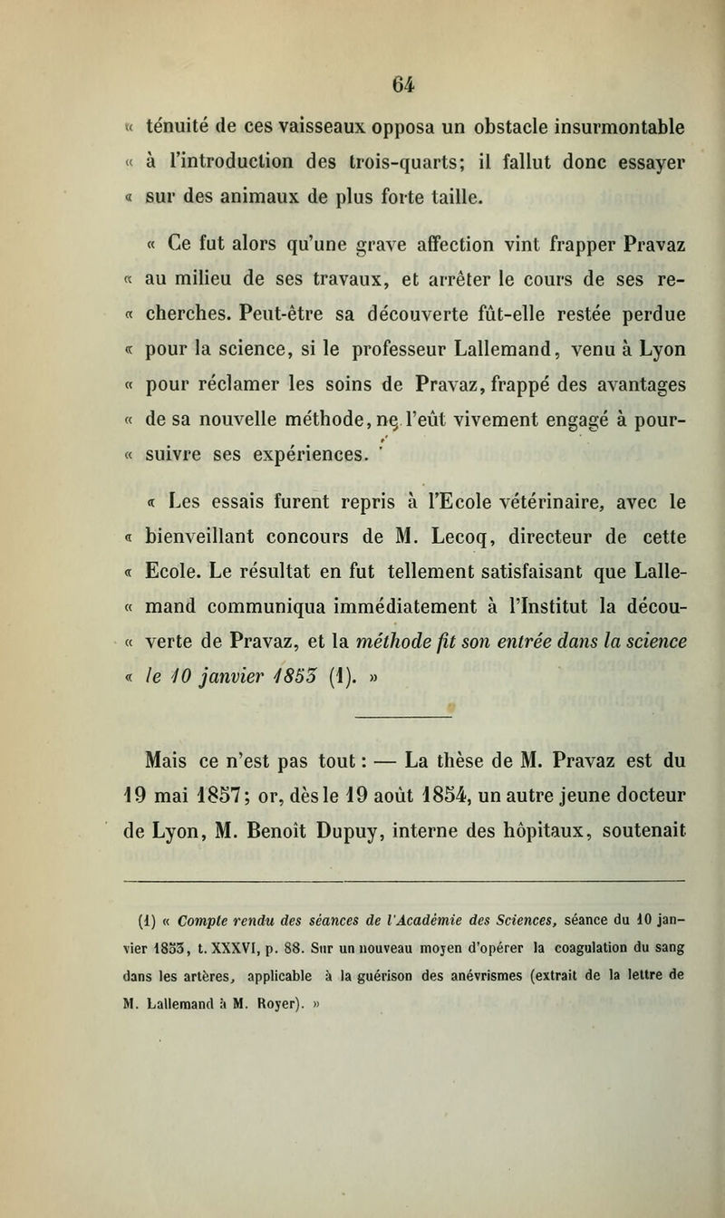 < ténuité de ces vaisseaux opposa un obstacle insurmontable « à l'introduction des trois-quarts; il fallut donc essayer « sur des animaux de plus forte taille. « Ce fut alors qu'une grave affection vint frapper Pravaz « au milieu de ses travaux, et arrêter le cours de ses re- « cherches. Peut-être sa découverte fût-elle restée perdue « pour la science, si le professeur Lallemand, venu à Lyon « pour réclamer les soins de Pravaz, frappé des avantages « de sa nouvelle méthode, ne, l'eût vivement engagé à pour- ce suivre ses expériences. «. Les essais furent repris à l'Ecole vétérinaire, avec le « bienveillant concours de M. Lecoq, directeur de cette « Ecole. Le résultat en fut tellement satisfaisant que Lalle- « mand communiqua immédiatement à l'Institut la décou- « verte de Pravaz, et la méthode fit son entrée dans la science « le 10 janvier 4853 (1). » Mais ce n'est pas tout : — La thèse de M. Pravaz est du 19 mai 1857; or, dès le 19 août 1854, un autre jeune docteur de Lyon, M. Benoît Dupuy, interne des hôpitaux, soutenait (i) « Compte rendu des séances de l'Académie des Sciences, séance du 10 jan- vier 18b3, t. XXXVI, p. 88. Sur un nouveau mojen d'opérer la coagulation du sang dans les artères, applicable à la guérison des anévrismes (extrait de la lettre de M. Lallemand à M. Royer). »