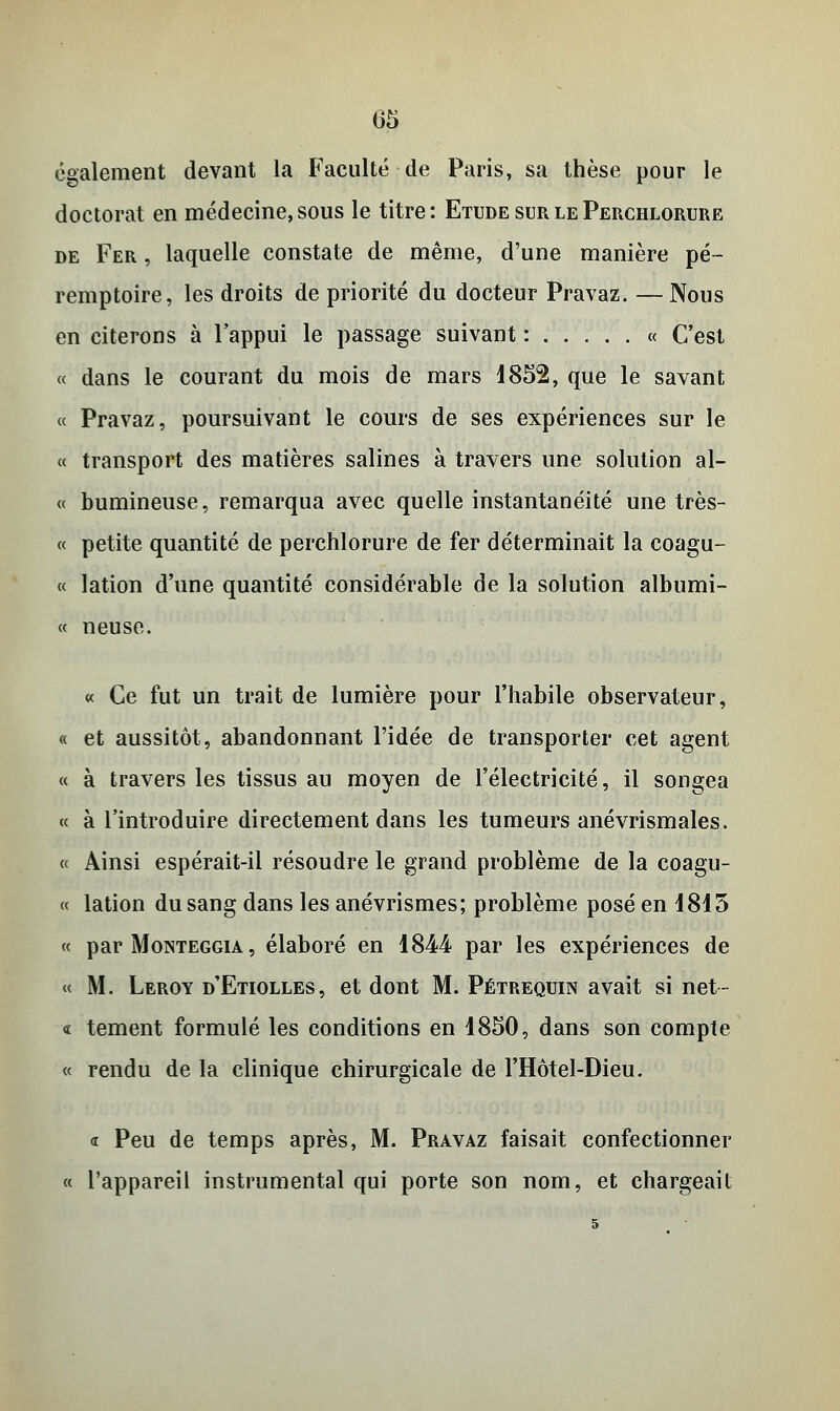 05 également devant la Faculté de Paris, sa thèse pour le doctorat en médecine, sous le titre: Etude sur le Perchlorure de Fer , laquelle constate de même, d'une manière pé~ remptoire, les droits de priorité du docteur Pravaz. — Nous en citerons à l'appui le passage suivant : « C'est « dans le courant du mois de mars 1852, que le savant « Pravaz, poursuivant le cours de ses expériences sur le « transport des matières salines à travers une solution al- « bumineuse, remarqua avec quelle instantanéité une très- ce petite quantité de perchlorure de fer déterminait la coagu- « lation d'une quantité considérable de la solution albumi- « neuse. « Ce fut un trait de lumière pour l'habile observateur, « et aussitôt, abandonnant l'idée de transporter cet agent « à travers les tissus au moyen de l'électricité, il songea « à l'introduire directement dans les tumeurs anévrismales. « Ainsi espérait-il résoudre le grand problème de la coagu- « lation du sang dans les anévrismes; problème posé en 1815 « par Monteggia , élaboré en 1844 par les expériences de « M. Leroy d'Etiolles, et dont M. Pétrequin avait si net- « tement formulé les conditions en 1850, dans son compte « rendu de la clinique chirurgicale de l'Hôtel-Dieu. « Peu de temps après, M. Pravaz faisait confectionner « l'appareil instrumental qui porte son nom, et chargeait