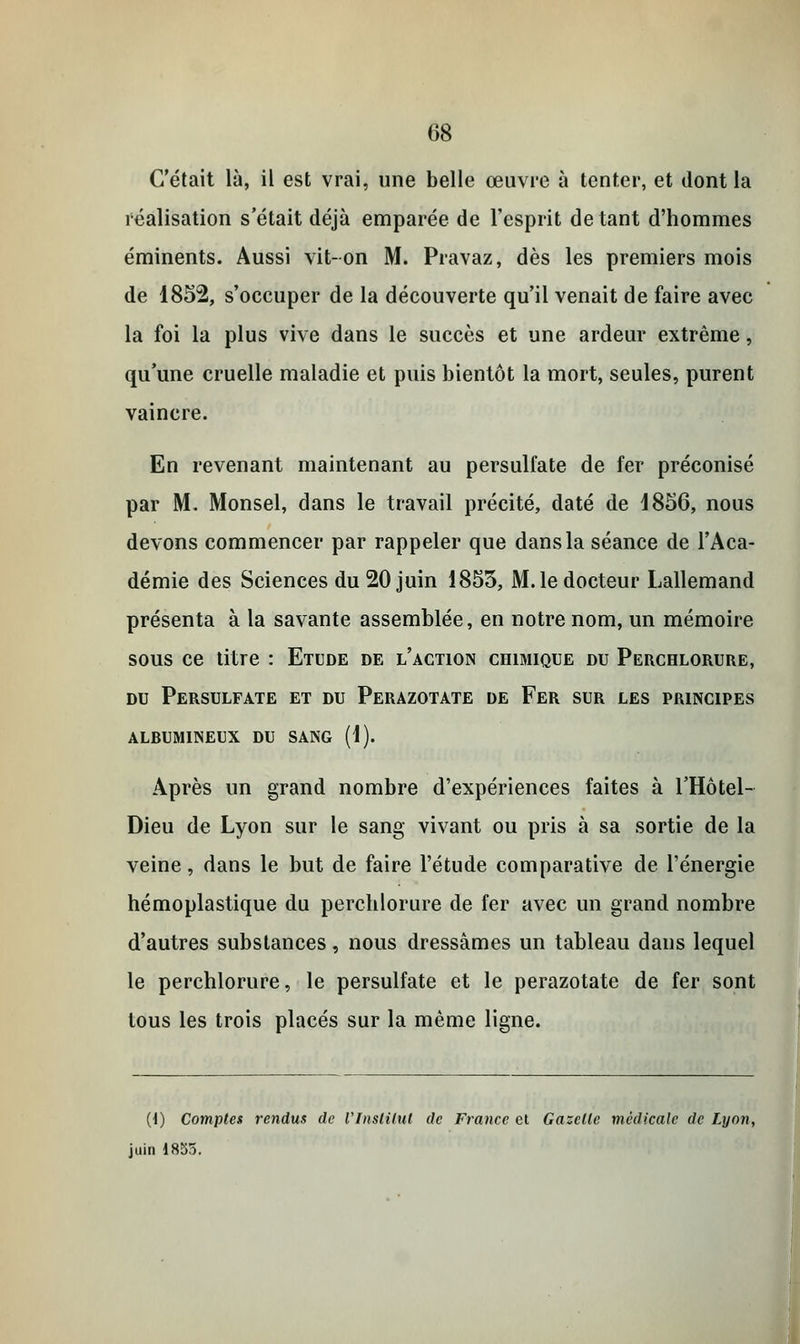C'était là, il est vrai, une belle œuvre à tenter, et dont la réalisation s'était déjà emparée de l'esprit de tant d'hommes éminents. Aussi vit-on M. Pravaz, dès les premiers mois de 1852, s'occuper de la découverte qu'il venait de faire avec la foi la plus vive dans le succès et une ardeur extrême, qu'une cruelle maladie et puis bientôt la mort, seules, purent vaincre. En revenant maintenant au persulfate de fer préconisé par M. Monsel, dans le travail précité, daté de 1856, nous devons commencer par rappeler que dans la séance de l'Aca- démie des Sciences du 20 juin 1855, M. le docteur Lallemand présenta à la savante assemblée, en notre nom, un mémoire sous ce titre : Etude de l'action chimique du Perchlorure, du Persulfate et du Perazotate de Fer sur les principes alrumineux du sang (1). Après un grand nombre d'expériences faites à l'Hôtel- Dieu de Lyon sur le sang vivant ou pris à sa sortie de la veine, dans le but de faire l'étude comparative de l'énergie hémoplastique du perchlorure de fer avec un grand nombre d'autres substances, nous dressâmes un tableau dans lequel le perchlorure, le persulfate et le perazotate de fer sont tous les trois placés sur la même ligne. (i) Comptes rendus de l'Institut de France et Gazelle médicale de Lyon, juin 1855.