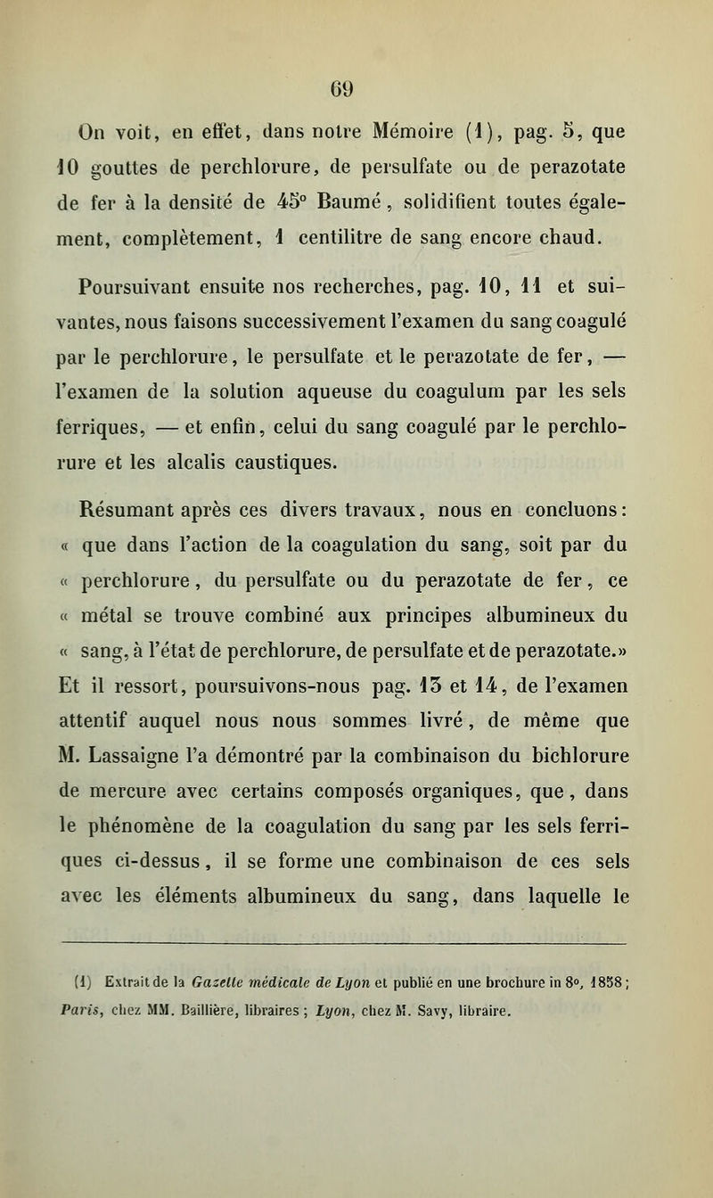 On voit, en effet, dans notre Mémoire (1), pag. 5, que 10 gouttes de perchlorure, de persulfate ou de perazotate de fer à la densité de 45° Baume, solidifient toutes égale- ment, complètement, 1 centilitre de sang encore chaud. Poursuivant ensuite nos recherches, pag. 10, 11 et sui- vantes, nous faisons successivement l'examen du sang coagulé par le perchlorure, le persulfate et le perazotate de fer, — l'examen de la solution aqueuse du coagulum par les sels ferriques, — et enfin, celui du sang coagulé par le perchlo- rure et les alcalis caustiques. Résumant après ces divers travaux, nous en concluons: « que dans l'action de la coagulation du sang, soit par du « perchlorure, du persulfate ou du perazotate de fer, ce « métal se trouve combiné aux principes albumineux du « sang, à l'état de perchlorure, de persulfate et de perazotate.» Et il ressort, poursuivons-nous pag. 15 et 14, de l'examen attentif auquel nous nous sommes livré, de même que M. Lassaigne l'a démontré par la combinaison du bichlorure de mercure avec certains composés organiques, que, dans le phénomène de la coagulation du sang par les sels ferri- ques ci-dessus, il se forme une combinaison de ces sels avec les éléments albumineux du sang, dans laquelle le (i) Extrait de la Gazelle médicale de Lyon et publié en une brochure in 8°, 1858 ; Paris, chez MM. Baillière, libraires; Lyon, chez M. Savy, libraire.