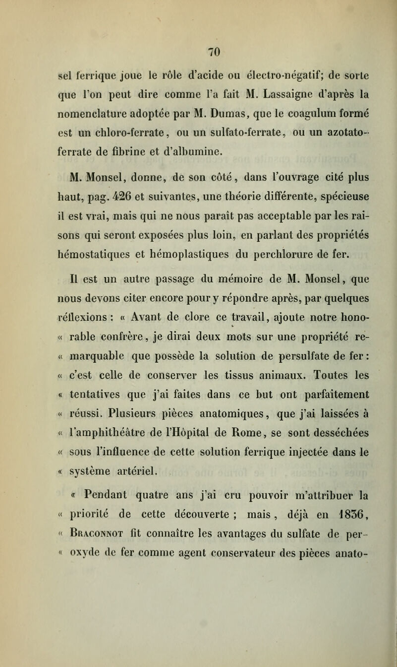 sel ferrique joue le rôle d'acide ou électro-négatif; de sorte que l'on peut dire comme l'a fait M. Lassaigne d'après la nomenclature adoptée par M. Dumas, que le coagulum formé est un chloro-ferrate, ou un sulfato-ferrate, ou un azotato- ferrate de fibrine et d'albumine. M. Monsel, donne, de son côté, dans l'ouvrage cité plus haut, pag. 426 et suivantes, une théorie différente, spécieuse il est vrai, mais qui ne nous paraît pas acceptable par les rai- sons qui seront exposées plus loin, en parlant des propriétés hémostatiques et hémoplastiques du perchlorure de fer. Il est un autre passage du mémoire de M. Monsel, que nous devons citer encore pour y répondre après, par quelques réflexions: « Avant de clore ce travail, ajoute notre hono- « rable confrère, je dirai deux mots sur une propriété re- « marquable que possède la solution de persulfate de fer : « c'est celle de conserver les tissus animaux. Toutes les « tentatives que j'ai faites dans ce but ont parfaitement « réussi. Plusieurs pièces anatomiques, que j'ai laissées à « l'amphithéâtre de l'Hôpital de Rome, se sont desséchées « sous l'influence de cette solution ferrique injectée dans le « système artériel. . « Pendant quatre ans j'ai cru pouvoir m'attribuer la « priorité de cette découverte; mais, déjà en 1856, « Braconnot fit connaître les avantages du sulfate de per- « oxyde de fer comme agent conservateur des pièces anato-