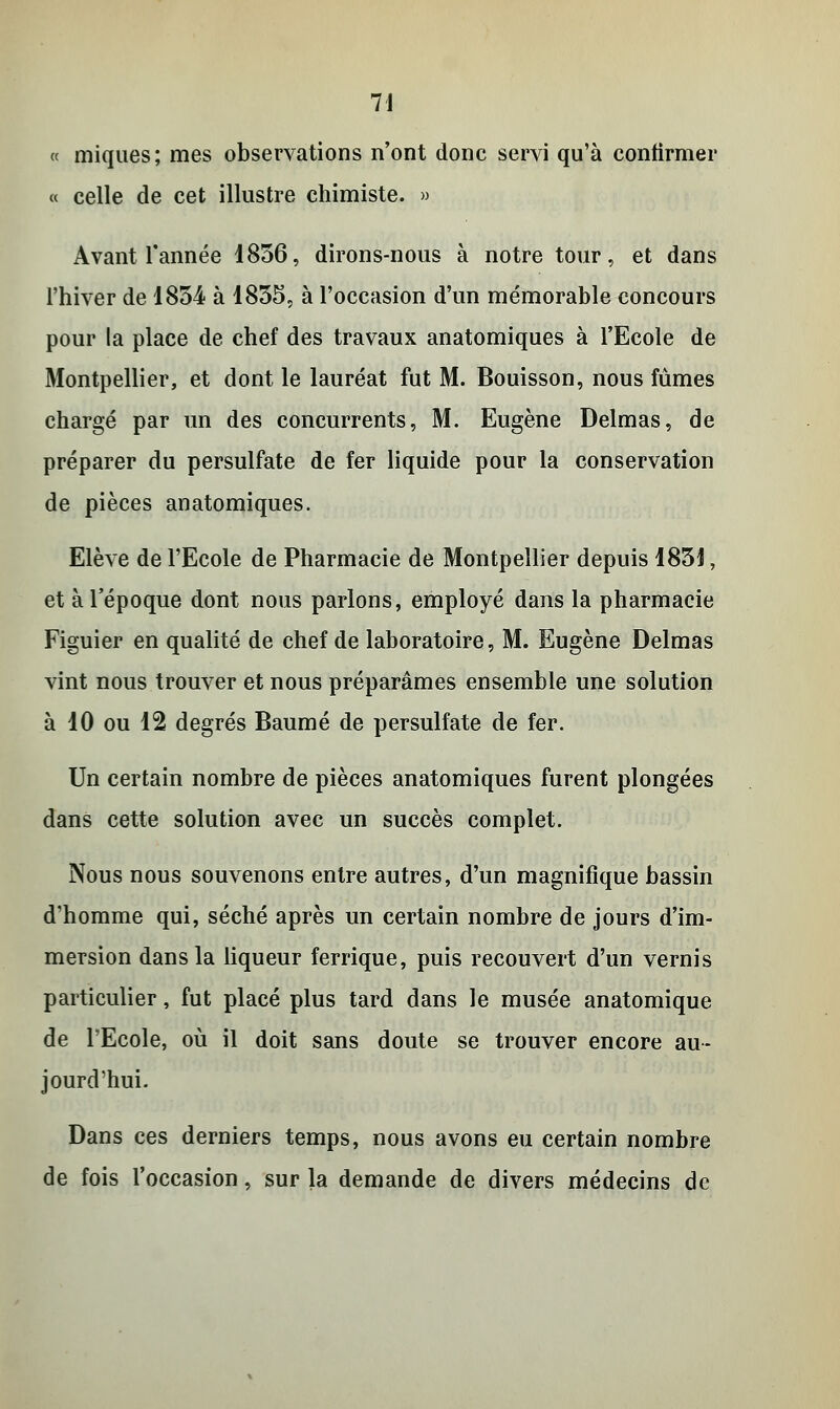 « miques; mes observations n'ont donc servi qu'à confirmer « celle de cet illustre chimiste. » Avant l'année 1856, dirons-nous à notre tour, et dans l'hiver de 1854 à 1855, à l'occasion d'un mémorable concours pour la place de chef des travaux anatomiques à l'Ecole de Montpellier, et dont le lauréat fut M. Bouisson, nous fûmes chargé par un des concurrents, M. Eugène Delmas, de préparer du persulfate de fer liquide pour la conservation de pièces anatomiques. Elève de l'Ecole de Pharmacie de Montpellier depuis 185J, et à l'époque dont nous parlons, employé dans la pharmacie Figuier en qualité de chef de laboratoire, M. Eugène Delmas vint nous trouver et nous préparâmes ensemble une solution à 10 ou 12 degrés Baume de persulfate de fer. Un certain nombre de pièces anatomiques furent plongées dans cette solution avec un succès complet. Nous nous souvenons entre autres, d'un magnifique bassin d'homme qui, séché après un certain nombre de jours d'im- mersion dans la liqueur ferrique, puis recouvert d'un vernis particulier, fut placé plus tard dans le musée anatomique de l'Ecole, où il doit sans doute se trouver encore au- jourd'hui. Dans ces derniers temps, nous avons eu certain nombre de fois l'occasion, sur la demande de divers médecins de