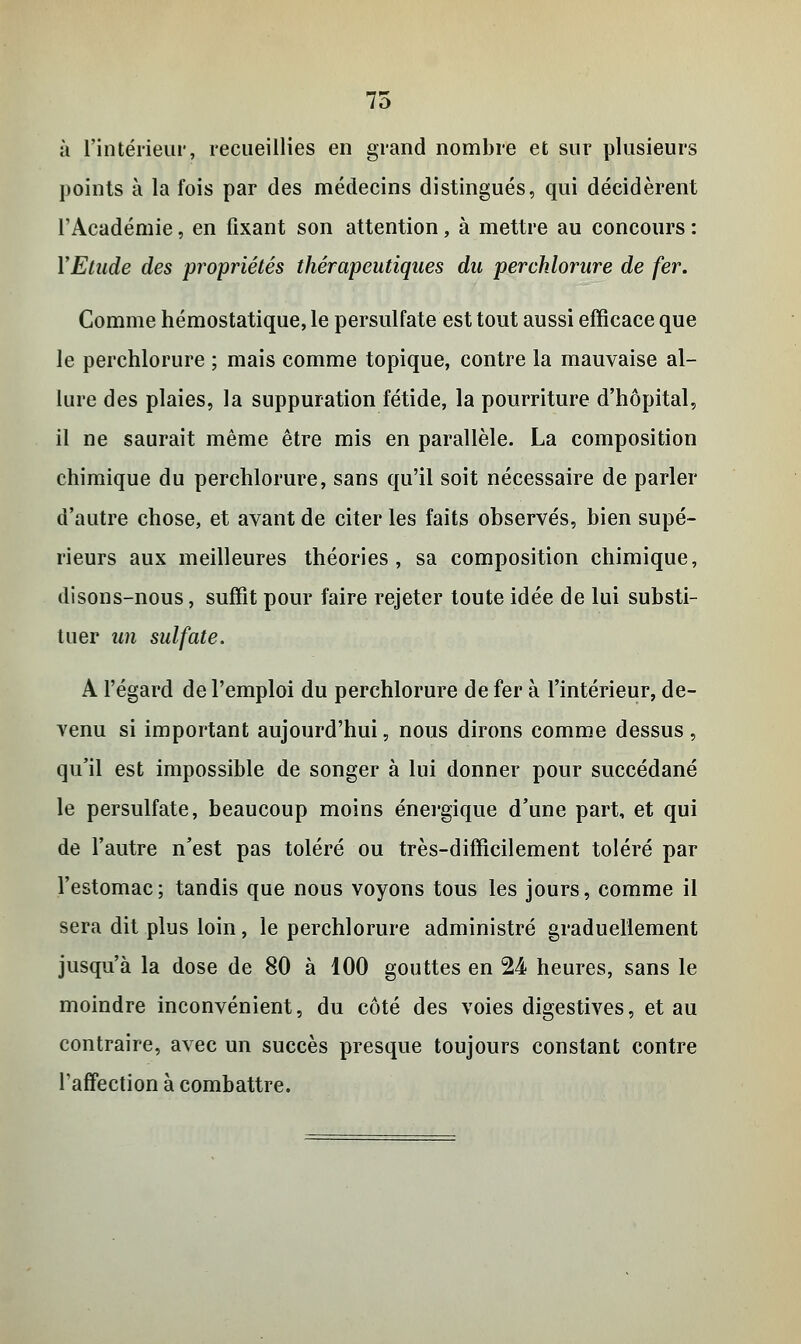 75 à l'intérieur, recueillies en grand nombre et sur plusieurs points à la fois par des médecins distingués, qui décidèrent l'Académie, en fixant son attention, à mettre au concours : Y Etude des propriétés thérapeutiques du percklorure de fer. Comme hémostatique, le persulfate est tout aussi efficace que le perchlorure ; mais comme topique, contre la mauvaise al- lure des plaies, la suppuration fétide, la pourriture d'hôpital, il ne saurait même être mis en parallèle. La composition chimique du perchlorure, sans qu'il soit nécessaire de parler d'autre chose, et avant de citer les faits observés, bien supé- rieurs aux meilleures théories, sa composition chimique, disons-nous, suffit pour faire rejeter toute idée de lui substi- tuer un sulfate. A l'égard de l'emploi du perchlorure de fer à l'intérieur, de- venu si important aujourd'hui, nous dirons comme dessus, qu'il est impossible de songer à lui donner pour succédané le persulfate, beaucoup moins énergique d'une part, et qui de l'autre n'est pas toléré ou très-difficilement toléré par l'estomac; tandis que nous voyons tous les jours, comme il sera dit plus loin, le perchlorure administré graduellement jusqu'à la dose de 80 à 100 gouttes en 24 heures, sans le moindre inconvénient, du côté des voies digestives, et au contraire, avec un succès presque toujours constant contre l'affection à combattre.