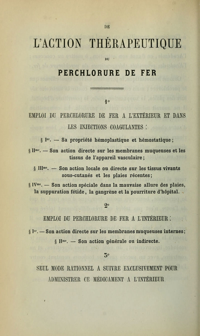 DE L'ACTION THÉRAPEUTIQUE DU PERCHLORURE DE FER EMPLOI DU PERCHLORURE LE EER A L'EXTÉRIEUR ET DANS LES INJECTIONS COAGULANTES : § Ier. — Sa propriété hémoplastique et hémostatique ; § IIme. — Son action directe sur les membranes muqueuses et les tissus de l'appareil vasculaire ; § IIIme. — Son action locale ou directe sur les tissus vivants sous-cutanés et les plaies récentes; § IVme. — Son action spéciale dans la mauvaise allure des plaies, la suppuration fétide, la gangrène et la pourriture d'hôpital. 2° EMPLOI DU PERCHLORURE DE EER A L'INTÉRIEUR : § Ier. — Son action directe sur les membranes muqueuses internes; § IIme. — Son action générale ou indirecte. 3° SEUL MODE RATIONNEL A SUIVRE EXCLUSIVEMENT POUR ADMINISTRER CE MÉDICAMENT A L'INTÉRIEUR.
