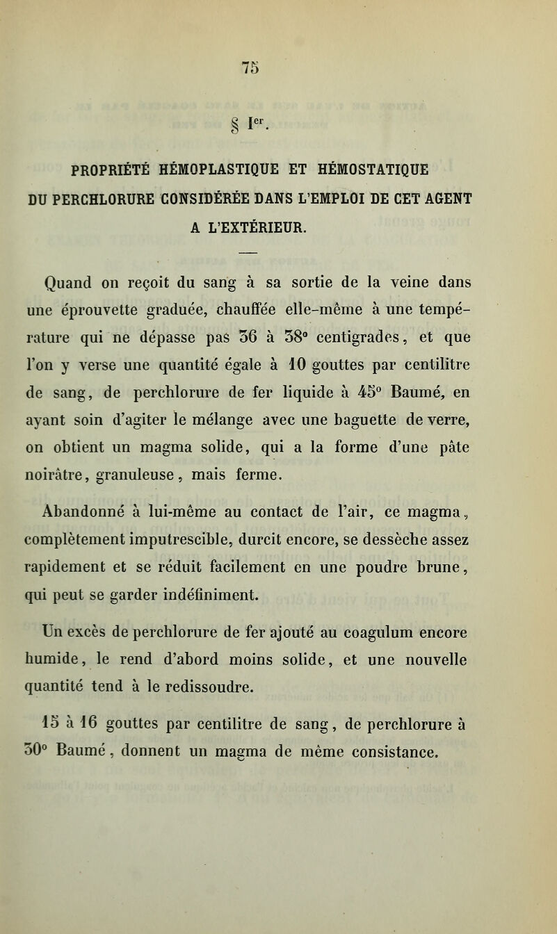 1er PROPRIÉTÉ HÉMOPLASTIQUE ET HÉMOSTATIQUE DU PERCHLORURE CONSIDÉRÉE DANS L'EMPLOI DE CET AGENT A L'EXTÉRIEUR. Quand on reçoit du sang à sa sortie de la veine dans une éprouvette graduée, chauffée elle-même à une tempé- rature qui ne dépasse pas 36 à 38° centigrades, et que l'on y verse une quantité égale à 10 gouttes par centilitre de sang, de perchlorure de fer liquide à 45° Baume, en ayant soin d'agiter le mélange avec une baguette de verre, on obtient un magma solide, qui a la forme d'une pâte noirâtre, granuleuse , mais ferme. Abandonné à lui-même au contact de l'air, ce magma, complètement imputrescible, durcit encore, se dessèche assez rapidement et se réduit facilement en une poudre brune, qui peut se garder indéfiniment. Un excès de perchlorure de fer ajouté au coagulum encore humide, le rend d'abord moins solide, et une nouvelle quantité tend à le redissoudre. 15 à 16 gouttes par centilitre de sang, de perchlorure à 50° Baume, donnent un magma de même consistance.