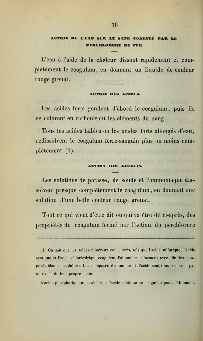 ACTION in: L'EAU SUR LE SANG 4 O K.lll PAR LE PERCHLOHI Kl DE FER. L'eau à l'aide de la chaleur dissout rapidement et com- plètement le coagulum, en donnant un liquide de couleur rouge grenat. ACTION DES ACIDES. Les acides forts gonflent d'abord le coagulum, puis ils se colorent en carbonisant les éléments du sang. Tous les acides faibles ou les acides forts allongés d'eau, redissolvent le coagulum ferro-sanguin plus ou moins com- plètement (\). ACTION DES AECAEIS. Les solutions de potasse, de soude et l'ammoniaque dis- solvent presque complètement le coagulum, en donnant une solution d'une belle couleur rouge grenat. Tout ce qui vient d'être dit ou qui va être dit ci-après, des propriétés du coagulum formé par l'action du perchlorure (1) On sait que les acides minéraux concentrés, tels que l'acide sulfurique, l'acide azotique et l'acide chlorhydrique coagulent l'albumine et forment avec elle des com- posés blancs insolubles. Les composés d'albumine et d'acide sont tous redissous par un excès de leur propre acide. L'acide pliospliorique non calciné et l'acide acétique ne coagulent point l'albumine.