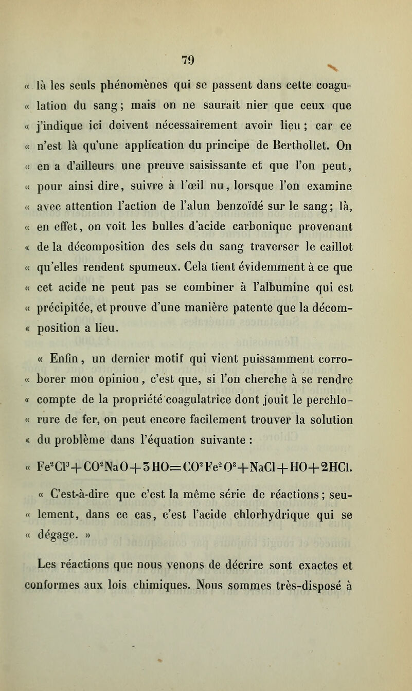 « là les seuls phénomènes qui se passent dans cette coagu- « lation du sang ; mais on ne saurait nier que ceux que « j'indique ici doivent nécessairement avoir lieu ; car ce « n'est là qu'une application du principe de Berthollet. On « en a d'ailleurs une preuve saisissante et que l'on peut, « pour ainsi dire, suivre à l'œil nu, lorsque l'on examine « avec attention l'action de l'alun benzoïdé sur le sang; là, « en effet, on voit les bulles d'acide carbonique provenant « de la décomposition des sels du sang traverser le caillot « qu'elles rendent spumeux. Cela tient évidemment à ce que « cet acide ne peut pas se combiner à l'albumine qui est « précipitée, et prouve d'une manière patente que la décoin- ce position a lieu. « Enfin, un dernier motif qui vient puissamment corro- « borer mon opinion, c'est que, si l'on cherche à se rendre « compte de la propriété coagulatrice dont jouit le perchlo- « rure de fer, on peut encore facilement trouver la solution « du problème dans l'équation suivante : « Fe2Cl3+C02NaO+3HO=C02Fe203+NaCl + HO+2HCl. « C'est-à-dire que c'est la même série de réactions ; seu- « lement, dans ce cas, c'est l'acide chlorhydrique qui se « dégage. » Les réactions que nous venons de décrire sont exactes et conformes aux lois chimiques. Nous sommes très-disposé à