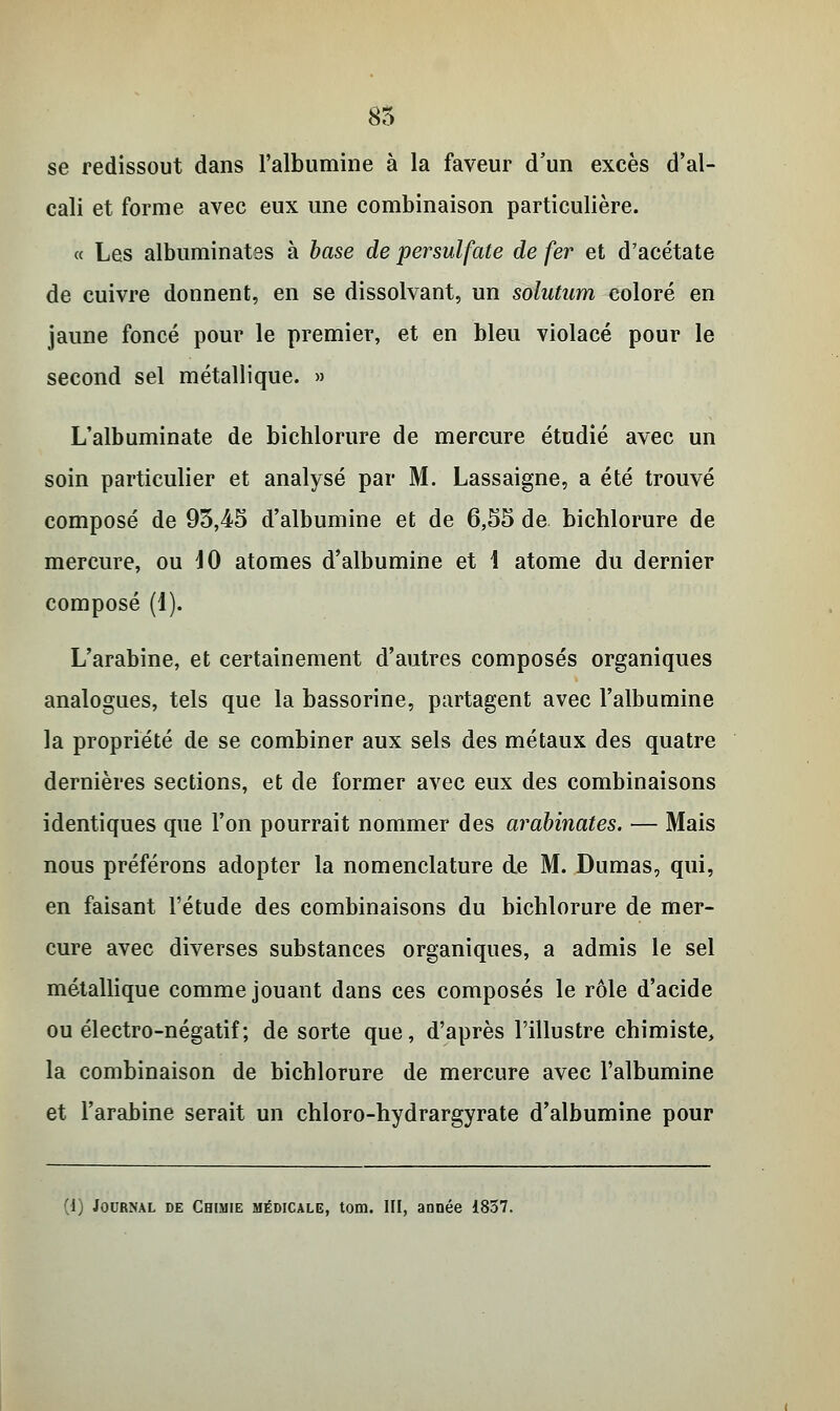 85 se redissout dans l'albumine à la faveur d'un excès d'al- cali et forme avec eux une combinaison particulière. « Les albuminates à base de persulfate de fer et d'acétate de cuivre donnent, en se dissolvant, un solutum coloré en jaune foncé pour le premier, et en bleu violacé pour le second sel métallique. » L'albuminate de bichlorure de mercure étudié avec un soin particulier et analysé par M. Lassaigne, a été trouvé composé de 95,45 d'albumine et de 6,55 de bichlorure de mercure, ou 40 atomes d'albumine et 1 atome du dernier composé (i). L'arabine, et certainement d'autres composés organiques analogues, tels que la bassorine, partagent avec l'albumine la propriété de se combiner aux sels des métaux des quatre dernières sections, et de former avec eux des combinaisons identiques que l'on pourrait nommer des arabinates. — Mais nous préférons adopter la nomenclature de M. Dumas, qui, en faisant l'étude des combinaisons du bichlorure de mer- cure avec diverses substances organiques, a admis le sel métallique comme jouant dans ces composés le rôle d'acide ou électro-négatif ; de sorte que, d'après l'illustre chimiste, la combinaison de bichlorure de mercure avec l'albumine et l'arabine serait un chloro-hydrargyrate d'albumine pour (1) Journal de Chimie médicale, tom. III, année 1857.