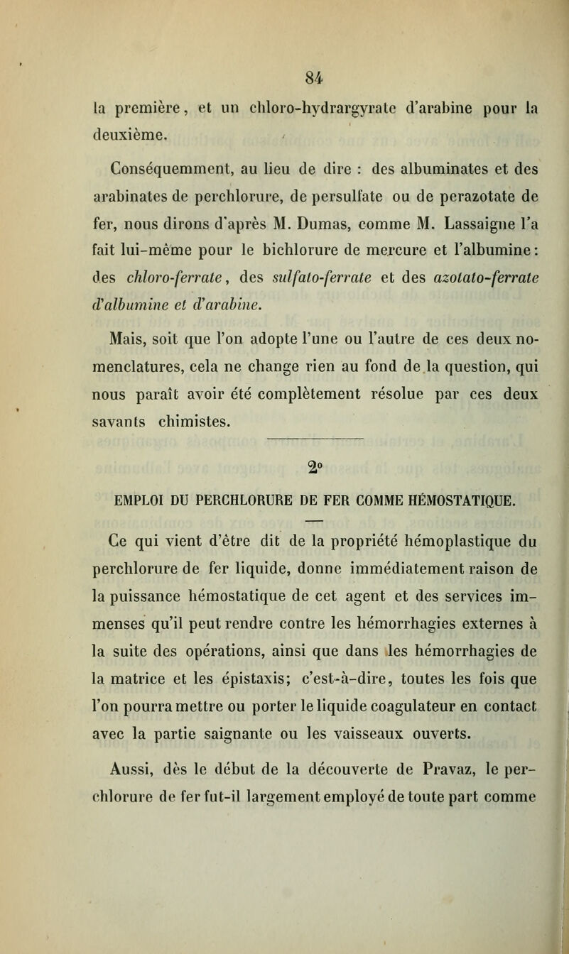 la première, et un chloro-hydrargyratc d'arabine pour la deuxième. Conséquemment, au lieu de dire : des albuminates et des arabinates de perchlorure, de persulfate ou de perazotate de fer, nous dirons d'après M. Dumas, comme M. Lassaigne l'a fait lui-même pour le bichlorure de mercure et l'albumine : des chloro-ferrate, des sulfalo-ferrate et des azolato-ferrale d'albumine et d'arabine. Mais, soit que l'on adopte l'une ou l'autre de ces deux no- menclatures, cela ne change rien au fond de la question, qui nous paraît avoir été complètement résolue par ces deux savants chimistes. 2° EMPLOI DU PERCHLORURE DE FER COMME HÉMOSTATIQUE. Ce qui vient d'être dit de la propriété hémoplastique du perchlorure de fer liquide, donne immédiatement raison de la puissance hémostatique de cet agent et des services im- menses qu'il peut rendre contre les hémorrhagies externes à la suite des opérations, ainsi que dans les hémorrhagies de la matrice et les épistaxis; c'est-à-dire, toutes les fois que l'on pourra mettre ou porter le liquide coagulateur en contact avec la partie saignante ou les vaisseaux ouverts. Aussi, dès le début de la découverte de Pravaz, le per- chlorure de fer fut-il largement employé de toute part comme