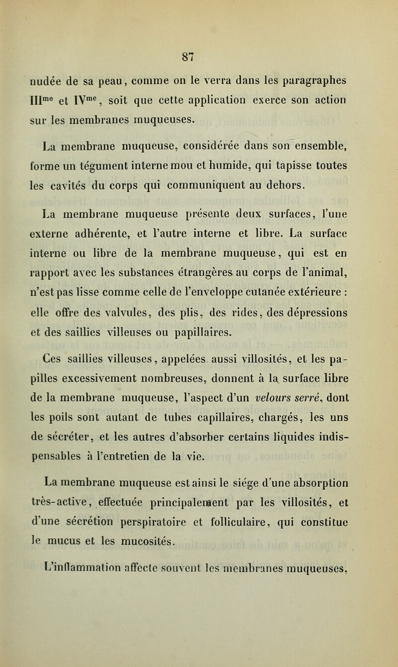 nudée de sa peau, comme on le verra dans les paragraphes IIlme et IVme, soit que cette application exerce son action sur les membranes muqueuses. La membrane muqueuse, considérée dans son ensemble, forme un tégument interne mou et humide, qui tapisse toutes les cavités du corps qui communiquent au dehors. La membrane muqueuse présente deux surfaces, l'une externe adhérente, et l'autre interne et libre. La surface interne ou libre de la membrane muqueuse, qui est en rapport avec les substances étrangères au corps de l'animal, n'est pas lisse comme celle de l'enveloppe cutanée extérieure : elle offre des valvules, des plis, des rides, des dépressions et des saillies villeuses ou papillaires. Ces saillies villeuses, appelées aussi villosités, et les pa- pilles excessivement nombreuses, donnent à la surface libre de la membrane muqueuse, l'aspect d'un velours serré* dont les poils sont autant de tubes capillaires, chargés, les uns de sécréter, et les autres d'absorber certains liquides indis- pensables à l'entretien de la vie. La membrane muqueuse est ainsi le siège d'une absorption très-active, effectuée principalement par les villosités, et d'une sécrétion perspiratoire et folliculaire, qui constitue le mucus et les mucosités. L'inflammation affecte souvent les membranes muqueuses.