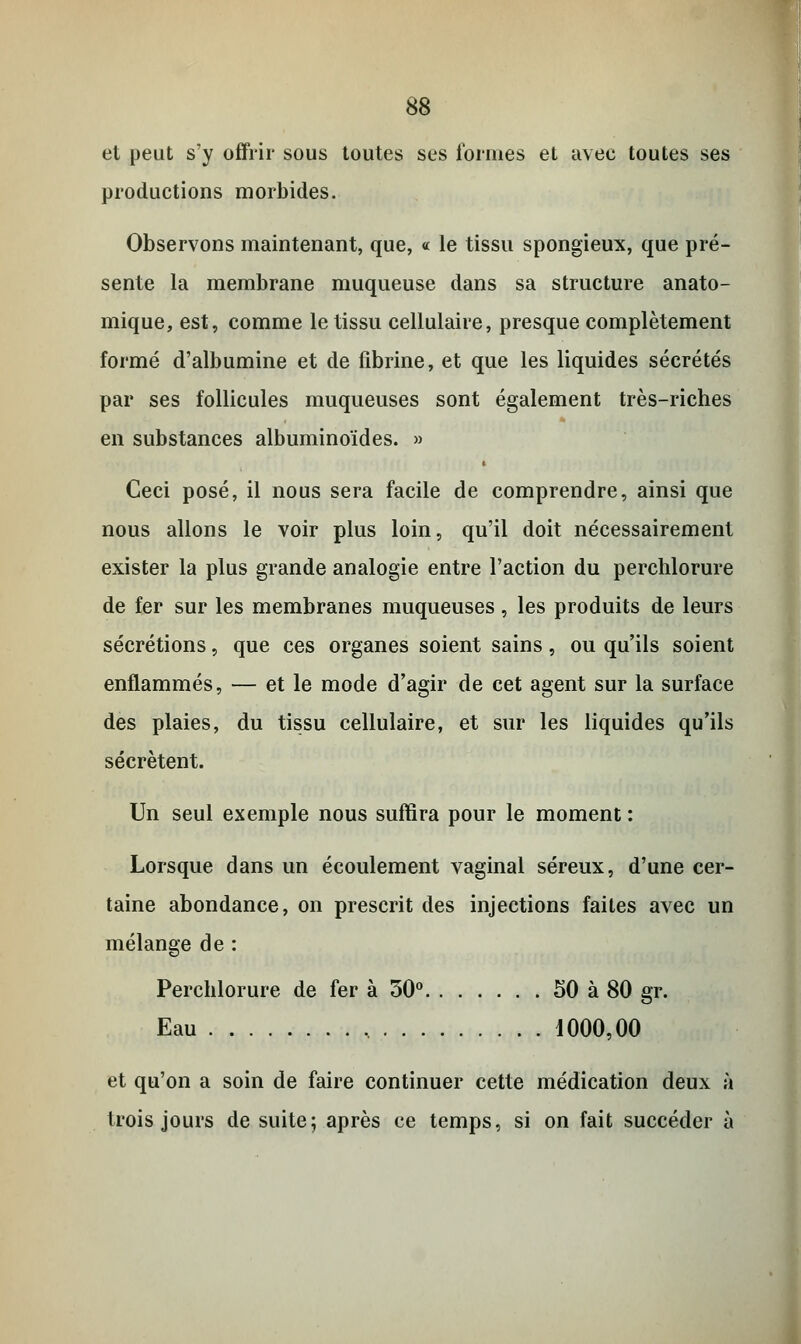 et peut s'y offrir sous toutes ses formes et avec toutes ses productions morbides. Observons maintenant, que, « le tissu spongieux, que pré- sente la membrane muqueuse dans sa structure anato- mique, est, comme le tissu cellulaire, presque complètement formé d'albumine et de fibrine, et que les liquides sécrétés par ses follicules muqueuses sont également très-riches en substances albuminoïdes. » Ceci posé, il nous sera facile de comprendre, ainsi que nous allons le voir plus loin, qu'il doit nécessairement exister la plus grande analogie entre l'action du perchlorure de fer sur les membranes muqueuses, les produits de leurs sécrétions, que ces organes soient sains, ou qu'ils soient enflammés, — et le mode d'agir de cet agent sur la surface des plaies, du tissu cellulaire, et sur les liquides qu'ils sécrètent. Un seul exemple nous suffira pour le moment : Lorsque dans un écoulement vaginal séreux, d'une cer- taine abondance, on prescrit des injections faites avec un mélange de : Perchlorure de fer à 30° 50 à 80 gr. Eau 1000,00 et qu'on a soin de faire continuer cette médication deux à trois jours de suite; après ce temps, si on fait succéder à
