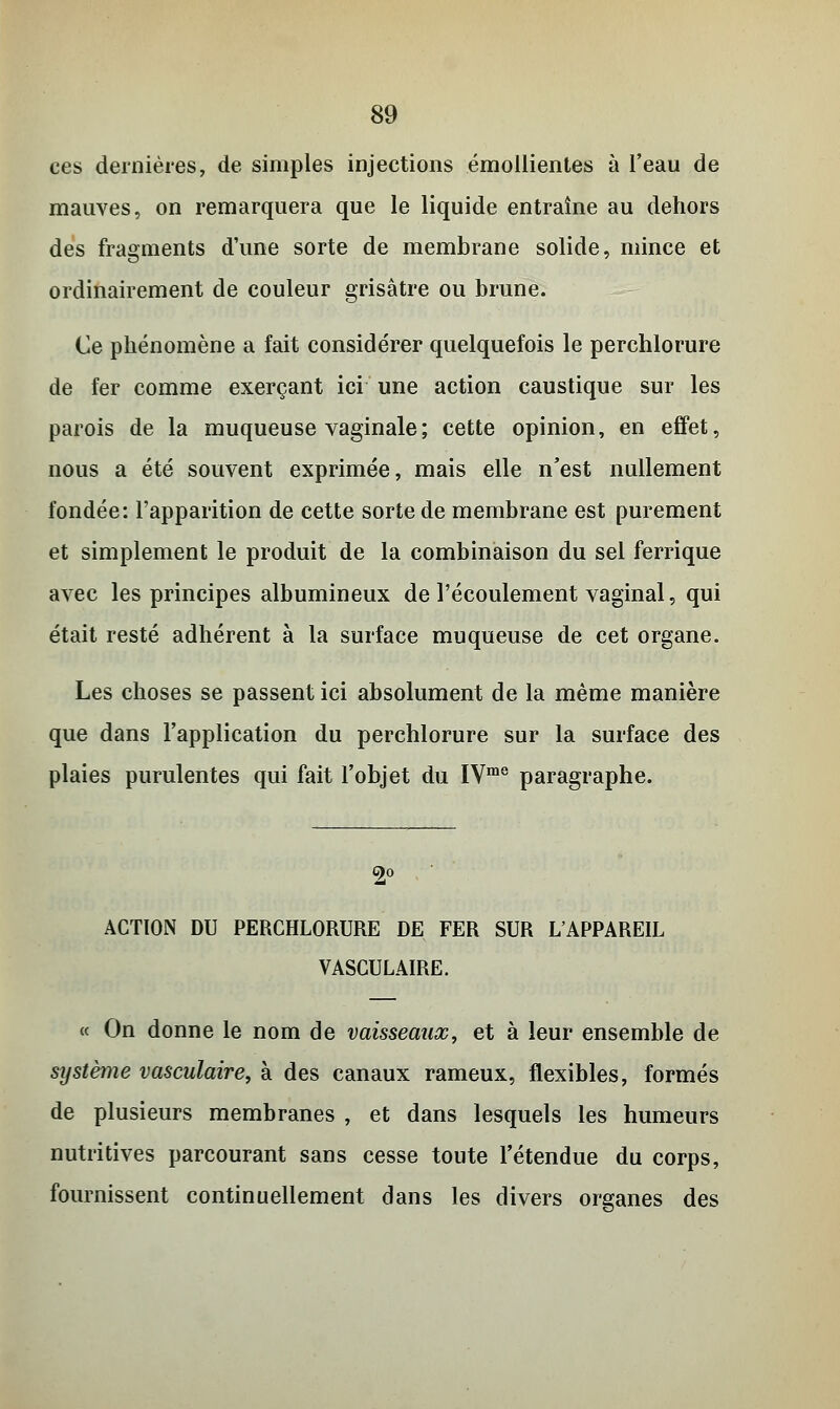 ces dernières, de simples injections émollientes à l'eau de mauves, on remarquera que le liquide entraîne au dehors des fragments d'une sorte de membrane solide, mince et ordinairement de couleur grisâtre ou brune. Ce phénomène a fait considérer quelquefois le perchlorure de fer comme exerçant ici une action caustique sur les parois de la muqueuse vaginale ; cette opinion, en effet, nous a été souvent exprimée, mais elle n'est nullement fondée: l'apparition de cette sorte de membrane est purement et simplement le produit de la combinaison du sel ferrique avec les principes albumineux de l'écoulement vaginal, qui était resté adhérent à la surface muqueuse de cet organe. Les choses se passent ici absolument de la même manière que dans l'application du perchlorure sur la surface des plaies purulentes qui fait l'objet du IVme paragraphe. C)0 ACTION DU PERCHLORURE DE FER SUR L'APPAREIL VASCULAIRE. « On donne le nom de vaisseaux, et à leur ensemble de système vasculaire, à des canaux rameux, flexibles, formés de plusieurs membranes , et dans lesquels les humeurs nutritives parcourant sans cesse toute l'étendue du corps, fournissent continuellement dans les divers organes des