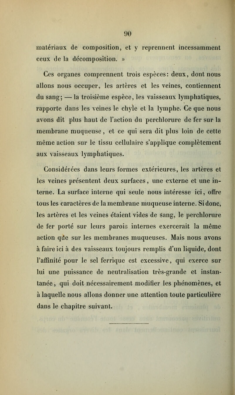 matériaux de composition, et y reprennent incessamment ceux de la décomposition. » Ces organes comprennent trois espèces: deux, dont nous allons nous occuper, les artères et les veines, contiennent du sang; — la troisième espèce, les vaisseaux lymphatiques, rapporte dans les veines le chyle et la lymphe. Ce que nous avons dit plus haut de l'action du perchlorure de fer sur la membrane muqueuse, et ce qui sera dit plus loin de cette même action sur le tissu cellulaire s'applique complètement aux vaisseaux lymphatiques. Considérées dans leurs formes extérieures, les artères et les veines présentent deux surfaces, une externe et une in- terne. La surface interne qui seule nous intéresse ici, offre tous les caractères de la membrane muqueuse interne. Si donc, les artères et les veines étaient vides de sang, le perchlorure de fer porté sur leurs parois internes exercerait la même action qde sur les membranes muqueuses. Mais nous avons à faire ici à des vaisseaux toujours remplis d'un liquide, dont l'affinité pour le sel ferrique est excessive, qui exerce sur lui une puissance de neutralisation très-grande et instan- tanée, qui doit nécessairement modifier les phénomènes, et à laquelle nous allons donner une attention toute particulière dans le chapitre suivant.