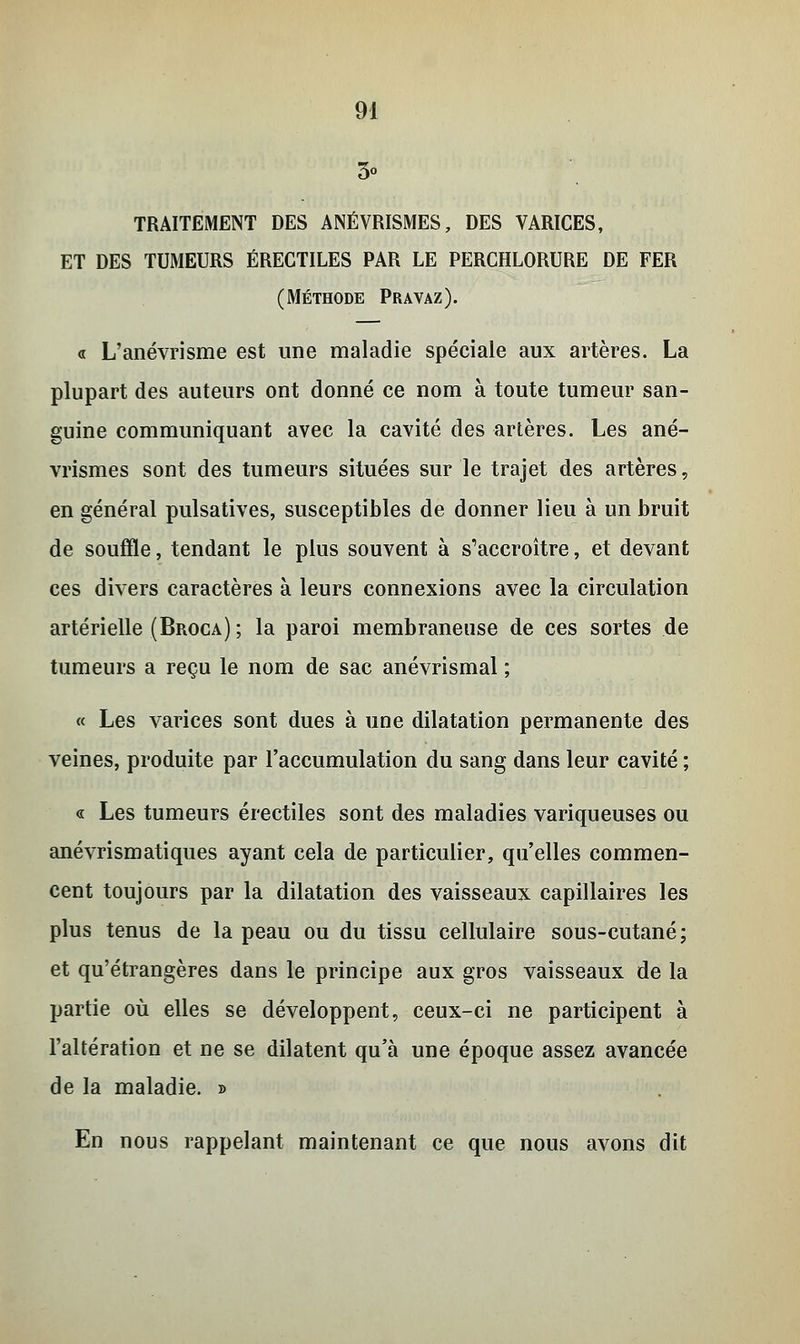 3° TRAITEMENT DES ANÉVRISMES, DES VARICES, ET DES TUMEURS ÉRECTILES PAR LE PERCHLORURE DE FER (MÉTHODE PRAVAZ). « L'anévrisme est une maladie spéciale aux artères. La plupart des auteurs ont donné ce nom à toute tumeur san- guine communiquant avec la cavité des artères. Les ané- vrismes sont des tumeurs situées sur le trajet des artères, en général pulsatives, susceptibles de donner lieu à un bruit de souffle, tendant le plus souvent à s'accroître, et devant ces divers caractères à leurs connexions avec la circulation artérielle (Broca); la paroi membraneuse de ces sortes de tumeurs a reçu le nom de sac anévrismal ; « Les varices sont dues à une dilatation permanente des veines, produite par l'accumulation du sang dans leur cavité ; « Les tumeurs érectiles sont des maladies variqueuses ou anévrismatiques ayant cela de particulier, qu'elles commen- cent toujours par la dilatation des vaisseaux capillaires les plus tenus de la peau ou du tissu cellulaire sous-cutané; et qu'étrangères dans le principe aux gros vaisseaux de la partie où elles se développent, ceux-ci ne participent à l'altération et ne se dilatent qu'à une époque assez avancée de la maladie. » En nous rappelant maintenant ce que nous avons dit
