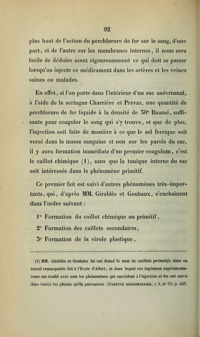 9-2 plus haut de l'action du perchlorure de fer sur le sang, d'une part, et de l'autre sur les membranes internes, il nous sera facile de déduire assez rigoureusement ce qui doit se passer lorsqu'on injecte ce médicament dans les artères et les veines saines ou malades. En effet, si l'on porte dans l'intérieur d'un sac anévrismal, à l'aide de la seringue Charrière et Pravaz, une quantité de perchlorure de fer liquide à la densité de 50° Baume, suffi- sante pour coaguler le sang qui s'y trouve, et que de plus, l'injection soit faite de manière à ce que le sel ferrique soit versé dans la masse sanguine et non sur les parois du sac, il y aura formation immédiate d'un premier coagulum, c'est le caillot chimique (1), sans que la tunique interne du sac soit intéressée dans le phénomène primitif. Ce premier fait est suivi d'autres phénomènes très-impor- tants, qui, d'après MM. Giraldès et Goubaux, s'enchaînent dans l'ordre suivant : 1° Formation du caillot chimique ou primitif, 2° Formation des caillots secondaires, 3° Formation de la virole plastique, (1) MM. Giraldès et Goubaux lui ont donné le nom de caillots primitifs dans un travail remarquable fait à l'Ecole d'Alfort, et dans lequel ces ingénieux expérimenta- teurs ont étudié avec soin les phénomènes qui succèdent à l'injection et les ont suivis dans toulcs les phases qu'ils parcourent. (Gazette hebdomadaire, t. l,n°29, p. 4S5.
