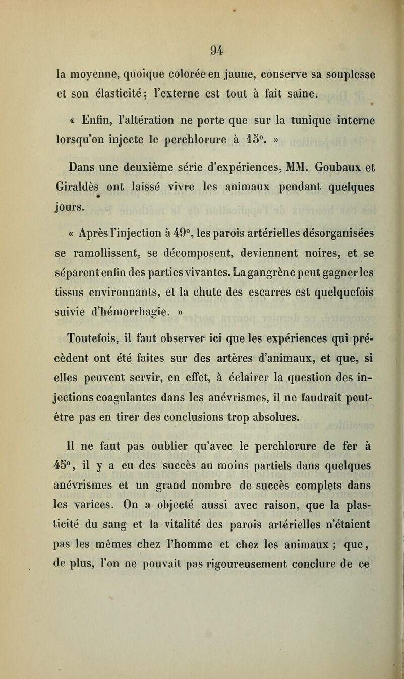la moyenne, quoique colorée en jaune, conserve sa souplesse et son élasticité ; l'externe est tout à fait saine. « Enfin, l'altération ne porte que sur la tunique interne lorsqu'on injecte le perchlorure à 45°. » Dans une deuxième série d'expériences, MM. Goubaux et Giraldès ont laissé vivre les animaux pendant quelques jours. « Après l'injection à 49°, les parois artérielles désorganisées se ramollissent, se décomposent, deviennent noires, et se séparent enfin des parties vivantes. La gangrène peut gagner les tissus environnants, et la chute des escarres est quelquefois suivie d'hémorrhagie. » Toutefois, il faut observer ici que les expériences qui pré- cèdent ont été faites sur des artères d'animaux, et que, si elles peuvent servir, en effet, à éclairer la question des in- jections coagulantes dans les anévrismes, il ne faudrait peut- être pas en tirer des conclusions trop absolues. Il ne faut pas oublier qu'avec le perchlorure de fer à 45°, il y a eu des succès au moins partiels dans quelques anévrismes et un grand nombre de succès complets dans les varices. On a objecté aussi avec raison, que la plas- ticité du sang et la vitalité des parois artérielles n'étaient pas les mêmes chez l'homme et chez les animaux ; que, de plus, l'on ne pouvait pas rigoureusement conclure de ce