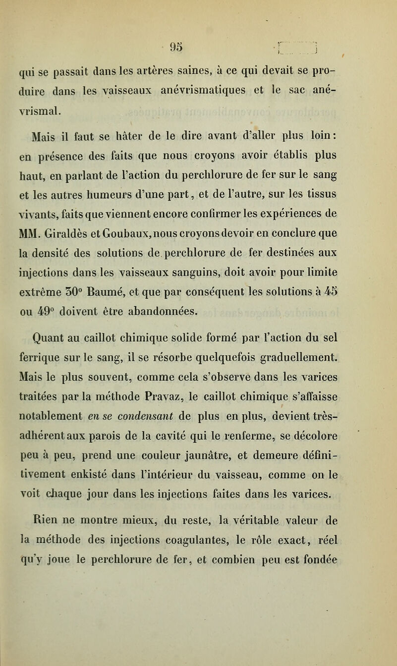 qui se passait dans les artères saines, à ce qui devait se pro- duire dans les vaisseaux anévrismatiques et le sac ané- vrismal. Mais il faut se hâter de le dire avant d'aller plus loin: en présence des faits que nous croyons avoir établis plus haut, en parlant de l'action du perchlorure de fer sur le sang et les autres humeurs d'une part, et de l'autre, sur les tissus vivants, faits que viennent encore confirmer les expériences de MM. Giraldès et Goubaux,nous croyons devoir en conclure que la densité des solutions de perchlorure de fer destinées aux injections dans les vaisseaux sanguins, doit avoir pour limite extrême 30° Baume, et que par conséquent les solutions à 45 ou 49° doivent être abandonnées. Quant au caillot chimique solide formé par l'action du sel ferrique sur le sang, il se résorbe quelquefois graduellement. Mais le plus souvent, comme cela s'observe dans les varices traitées par la méthode Pravaz, le caillot chimique s'affaisse notablement en se condensant de plus en plus, devient très- adhérent aux parois de la cavité qui le renferme, se décolore peu à peu, prend une couleur jaunâtre, et demeure défini- tivement enkisté dans l'intérieur du vaisseau, comme on le voit chaque jour dans les injections faites dans les varices. Rien ne montre mieux, du reste, la véritable valeur de la méthode des injections coagulantes, le rôle exact, réel qu'y joue le perchlorure de fer, et combien peu est fondée