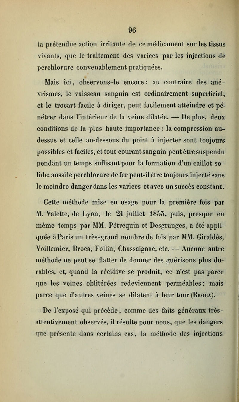 la prétendue action irritante de ce médicament sur les tissus vivants, que le traitement des varices par les injections de perchlorure convenablement pratiquées. Mais ici, observons-le encore : au contraire des ané- vrismes, le vaisseau sanguin est ordinairement superficiel, et le trocart facile à diriger, peut facilement atteindre et pé- nétrer dans l'intérieur de la veine dilatée. — De plus, deux conditions de la plus haute importance : la compression au- dessus et celle au-dessous du point à injecter sont toujours possibles et faciles, et tout courant sanguin peut être suspendu pendant un temps suffisant pour la formation d'un caillot so- lide; aussi le perchlorure de fer peut-il être toujours injecté sans le moindre danger dans les varices et avec un succès constant. Cette méthode mise en usage pour la première fois par M. Valette, de Lyon, le 21 juillet 1855, puis, presque en même temps par MM. Pétrequin et Desgranges, a été appli- quée àParis un très-grand nombre de fois par MM. Giraldès, Yoillemier, Broca, Follin, Chassaignac, etc. — Aucune autre méthode ne peut se flatter de donner des guérisons plus du- rables, et, quand la récidive se produit, ce n'est pas parce que les veines oblitérées redeviennent perméables; mais parce que d'autres veines se dilatent à leur tour (Broca). De l'exposé qui précède, comme des faits généraux très- attentivement observés, il résulte pour nous, que les dangers que présente dans certains cas, la méthode des injections